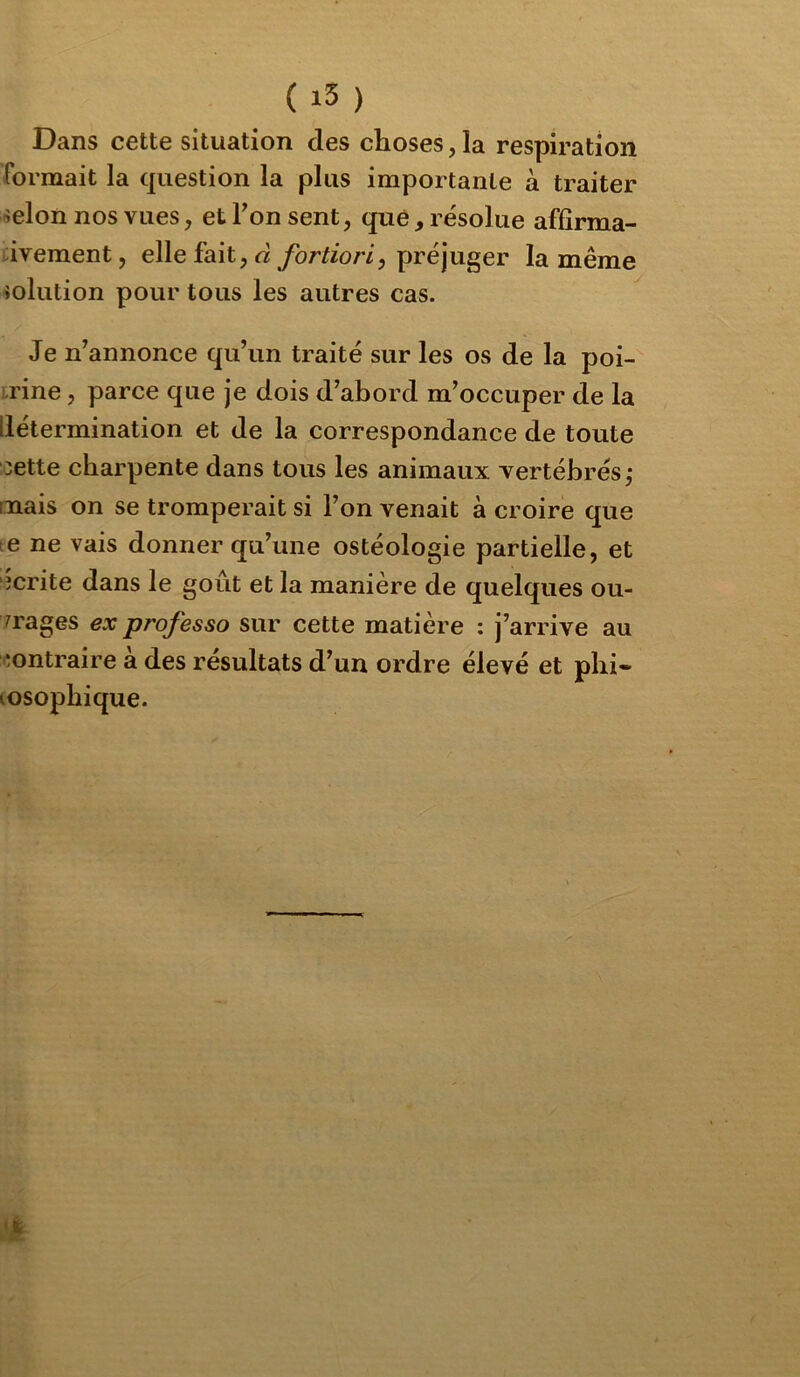 ( ) Dans cette situation des choses, la respiration formait la question la plus importante à traiter lîelon nos vues, et Ton sent, que, résolue affîrma- iiveraent, elle fait, d préjuger la même iolution pour tous les autres cas. Je n’annonce qu’un traité sur les os de la poi- trine , parce que je dois d’abord m’occuper de la détermination et de la correspondance de toute :oette charpente dans tous les animaux vertébrés,* mais on se tromperait si l’on venait à croire que te ne vais donner qu’une ostéologie partielle, et îcrite dans le goût et la manière de quelques ou- vrages ex professa sur cette matière : j’arrive au contraire à des résultats d’un ordre élevé et phi- losophique.