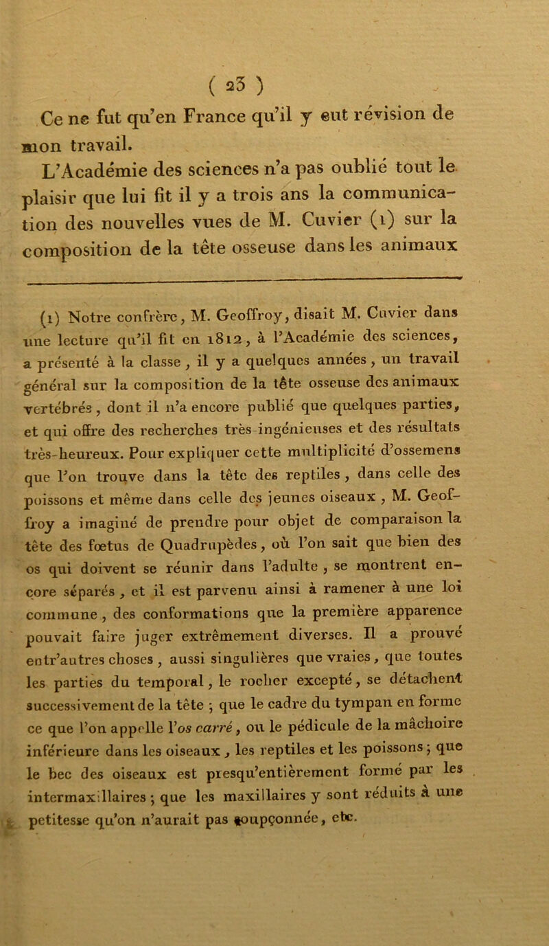 Ce ne fut qu’en France qu’il y eut révision de mon travail. L’Académie des sciences n’a pas oublié tout le. plaisir que lui fît il y a trois ans la communica- tion des nouvelles vues de M. Cuvier (i) sur la composition de la tête osseuse dans les animaux ^i) Notre confrère, M. Geoffroy, disait M. Cuvier dans line lecture qu^il fit en 1812, à l’Academie des sciences, a présenté à la classe , il y a c[uelc[ucs années, un travail général sur la composition de la tête osseuse des animaux vertébrés, dont il n’a encore publié que quelques parties, et qui offre des recberebes très ingénieuses et des l'ésultats tx’ès'beureux. Pour expliquer cette multiplicité d’ossemens que l’on trouve dans la tête des reptiles , dans celle des poissons et même dans celle des jeunes oiseaux , M. Geof- û’oy a imaginé de prendre pour objet de comparaison la tête des foetus de Quadrupèdes, où. l’on sait que bien des os qui doivent se réunir dans l’adulte , se montrent en- core séparés , et il est parvenu ainsi a ramener à une loi commune, des conformations que la première apparence pouvait faire juger extrêmement diverses. Il a prouve entr’autres choses , aussi singulières que vraies, que toutes les parties du temporal, le roeber excepte, se detaclient successivement de la tête ; que le cadre du tympan en forme ce que l’on appelle l’os carré, ou le pédicule de la raaeboire inférieure dans les oiseaux , les reptiles et les poissons 5 que le bec des oiseaux est presqu’entièrement forme pai les intermaxillaires ; que les maxillaires y sont réduits a une j petitesse qu’on n’aurait pas foupçonnée, etc.