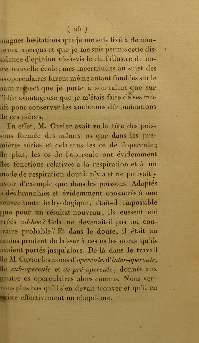 oiigues hésitations que je me suis fixé à de nou- /eaiix aperçus et que je me suis permis cette dis- .idencc d’opinion vis-à-vis le chef illustre de no- re nouvelle école; mes incertitudes au sujet des os operculaires furent même autant fondées sur le laut res|)ect que je porte à son talent que sur ’idée avantageuse que je m’étais faite de ses mo- dfs pour conserver les anciennes dénonîinations lie ces pièces. En effet, M. Cuvier avait vu la tête des pois- sons formée des mêmes os que dans les pre- mières séries et cela sans les os de l’opercule ; lie plus, les os de l’opercule ont évidemment des fonctions relatives à la respiration et à un mode de respiration dont il n’y a et ne pouvait y avoir d’exemple que dans les poissons. Adaptés i dés branchies et évidemment consacrés à une t • oeuvre toute icthyologique, était-il impossible i]ue pour un résultat nouveau, ils eussent été “^réés acl-hàc ? Cela ne devenait-il pas au con- raire probable? Et dans le doute, il était au moins prudent de laisser à ces os les noms qu’ils avaient portés jusqu’alors. De là dans le travail lie M. Cuvier les noms (ïopercule^di inter-opercule, lie sub-opercule et de pré-opercule ^ donnés aux ipiatre os operculaires alors connus. Nous ver- ’ons plus bas qu’il s’en devait trouver et qu’il en ste effectivement un cinquième.