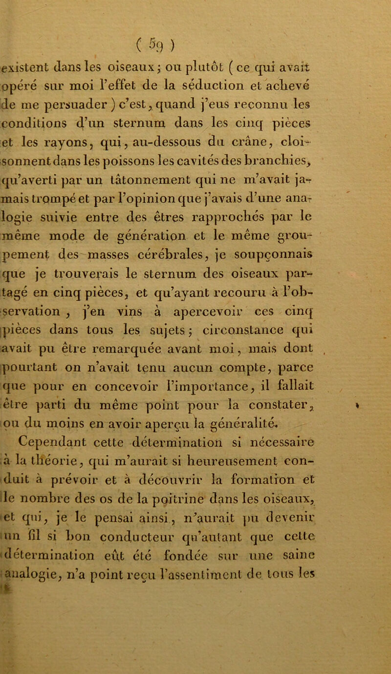 existent dans les oiseaux^ ou plutôt ( ce qui avait opéré sur moi l’effet de la séduction et aclievé de me persuader ) c’est, quand j’eus reconnu les conditions d’ui^ sternum dans les cinq pièces et les rayons, qui, au-dessous du crâne, cloi- sonnent dans les poissons les cavités des branchies, qu’averti par un tâtonnement qui ne m’avait ja-r mais trompé et par l’opinion que j’avais d’une anar logie suivie entre des êtres rapprochés par le même mode de génération et le même grou- pement des masses cérébrales, je soupçonnais que je trouverais le sternum des oiseaux par- tagé en cinq pièces, et qu’ayant recouru à l’ob- servation , j’en vins à apercevoir ces cinq ipièces dans tous les sujets j circonstance qui avait pu être remarquée avant moi, mais dont pourtant on n’avait tenu aucun compte, parce que pour en concevoir l’importance, il fallait être parti du même point pour la constater, ou du moins en avoir aperçu la généralité. Cependant cette détermination si nécessaire à la théorie , qui m’aurait si heureusement con- duit à prévoir et à découvrir la formation et le nombre des os de la poitrine dans les oiseaux, et qui, je le pensai ainsi, n’aurait ])u devenir un lîl si bon conducteur qu’aulant que cette «détermination eût été fondée sur une saine analogie, n’a point reçu l’assentiment de tous les •i