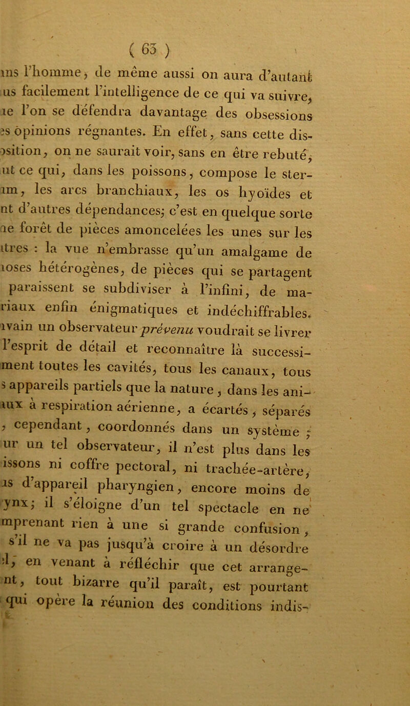 ms i’Kommej de même aussi on aura d’autanè us facilement Fintelligence de ce qui va suivre, le Ton se défendra davantage des obsessions 3S opinions régnantes. En effet, sans cette dis- osition, on ne saurait voir, sans en être rebuté, ut ce qui, dans les poissons, compose le ster- im, les arcs branchiaux, les os hyoïdes et nt d’autres dépendances^ c’est en quelque sorte le forêt de pièces amoncelées les unes sur les lires : la vue n’embrasse qu’un amalgame de loses hétérogènes, de pièces qui se partagent paraissent se subdiviser à l’infini, de ma- riaux enfin énigmatiques et indéchiffrables, ivain un ohsevyù.ieuv prévenu voudrait se livrer l’esprit de détail et reconnaître là successi- ment toutes les cavités, tous les canaux, tous b appareils partiels que la nature , dans les ani- uix à respiration aérienne, a écartés, séparés , cependant, coordonnés dans un système ; ur un tel observateur, il n’est plus dans les issons ni coffre pectoral, ni trachée-artère, is d’appareil pharyngien, encore moins de ynx, il s’éloigne d’un tel spectacle en ne' mprenant rien à une si grande confusion , s’il ne va pas jusqu’à croire à un désordre 'l, en venant à réfléchir que cet arrange- nt, tout bizarre qu’il paraît, est pourtant qui opère la réunion des conditions indis-