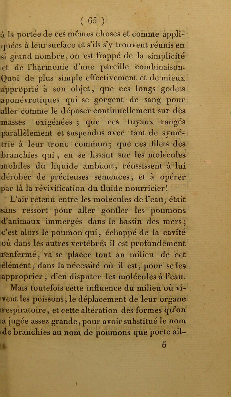 à la portée tle ces mêmes choses et comme appli- quées à leur surface et s’ils s’y trouvent réunis en si grand nombre, on est frappé de la simplicité et de riiî^rïnonie d’une pareille combinaison. Quoi de plus simple effectivement et de mieux approprié à son objet, que ces longs godets aponévrotiques qui se gorgent de sang pour aller comme lë déposek* continuellement sur dés massés oxigénées j que ces tuyaux rangés parallèlement ét Suspendus avec tant de symé- trie à leur tronc commun; que ces filets des branchies qui, en se lisSant Sur les molécules mobiles du liquide ambiant, réussissent à lui dérober de précieuses semences, et à opérer par là la révîvificatioh du fluide nourricier! L’air retenu entre leS molécules de Feau, était sans ressort pour aller gonfler les poumons d’animaux immergés dans le bassin des mers; c’est alors lé poumon qui, échappé dé la cavité où dans lés autres vertébrés il est profondément irénfermé, va se placer tout au milieu de cet élémént, dans la nécessité où il est, pour se les approprier , d’en disputer les molécules à l’eau. Mais toutefois cette influence du miliéu où vi- vent les poissons, le déplacement de leur organe irespiratoire, et cette altération des formes qu’on ;a jugée assez grande, pour avoir substitué le nom •de branchies au nom de poumons que porte ail- fc 5 I