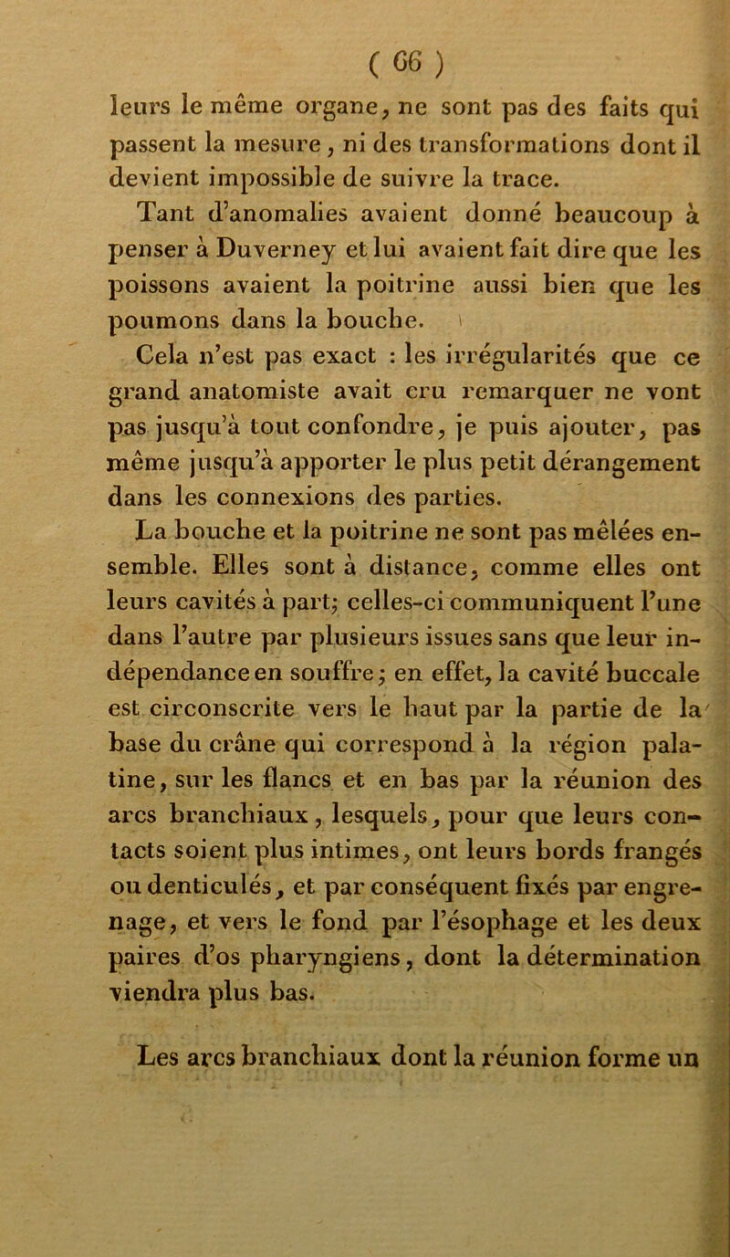 leurs le même organe, ne sont pas des faits qui passent la mesure, ni des ti’ansfor ma lions dont il devient impossible de suivre la trace. Tant d’anomalies avaient donné beaucoup à penser à Duverney et lui avaient fait dire que les poissons avaient la poitrine aussi bien que les poumons dans la bouche. ' Cela n’est pas exact : les irrégularités que ce grand anatomiste avait cru remarquer ne vont pas jusqu’à tout confondre, je puis ajouter, pas même jusqu’à apporter le plus petit dérangement dans les connexions des parties. La bouche et la poitrine ne sont pas mêlées en- semble. Elles sont à distance, comme elles ont leurs cavités à partj celles-ci communiquent l’une dans l’autre par plusieurs issues sans que leur in- dépendance en souffre j en effet, la cavité buccale est circonscrite vers le haut par la partie de la' base du crâne qui correspond à la région pala- tine, sur les flancs et en bas par la réunion des arcs branchiaux , lesquels, pour que leurs con- tacts soient plus intimes, ont leurs bords frangés ou denticulés, et par conséquent fixés par engre- nage, et vers le fond par l’ésophage et les deux paires d’os pharyngiens, dont la détermination viendra plus bas. Les arcs branchiaux dont la réunion forme un