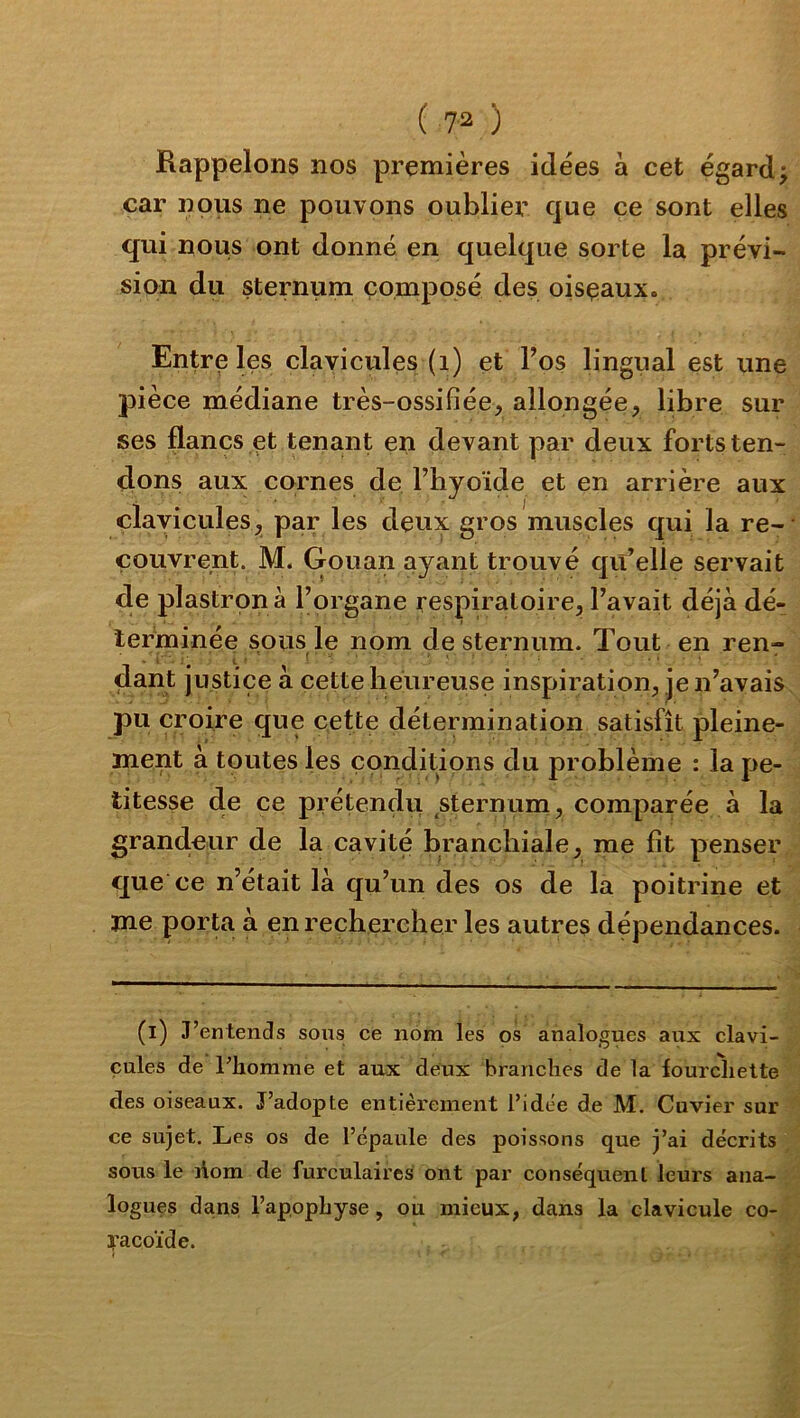 Rappelons nos premières idées à cet égard j car nous ne pouvons oublier que ce sont elles qui nous ont donné en quelque sorte la prévi- sion du sternum composé des oisçaux. Entre les clayicules (i) et l’os lingual est une pièce médiane très-ossifiée, allongée, libre sur ses flancs et tenant en devant par deux forts ten- dons aux cornes de l’hyoïde et en arrière aux clayicules par les deux gros muscles qui la re-‘ couvrent. M. Gouan ayant trouvé qu’elle servait de plastron à l’organe respiratoire, l’avait déjà dé- lerbainée sous le nom de sternum. Tout en ren- t ■ ' { • ■ > . .... dant justice à ectte heureuse inspiration^, je n’avais pu croire que cette détermination satisfît pleine- ment à toutes les conditions du problème : la pe- titesse de ce prétendvi sternum, comparée à la grand.eur de la cavité branchiale, me fît penser que ce n’était là qu’un des os de la poitrine et me porta à en rechercher les autres dépendances. (i) J’entends sous ce nom les os analogues aux clavi- cules de l’homme et aux deux branches de la fourchette des oiseaux. J’adopte entièrement l’idée de M. Cuvier sur ce sujet. Les os de l’épaule des poissons que j’ai décrits sous le liom de furculaires ont par conséquent leurs ana> logues dans l’apophyse, ou mieux, dans la clavicule co- racoïde.