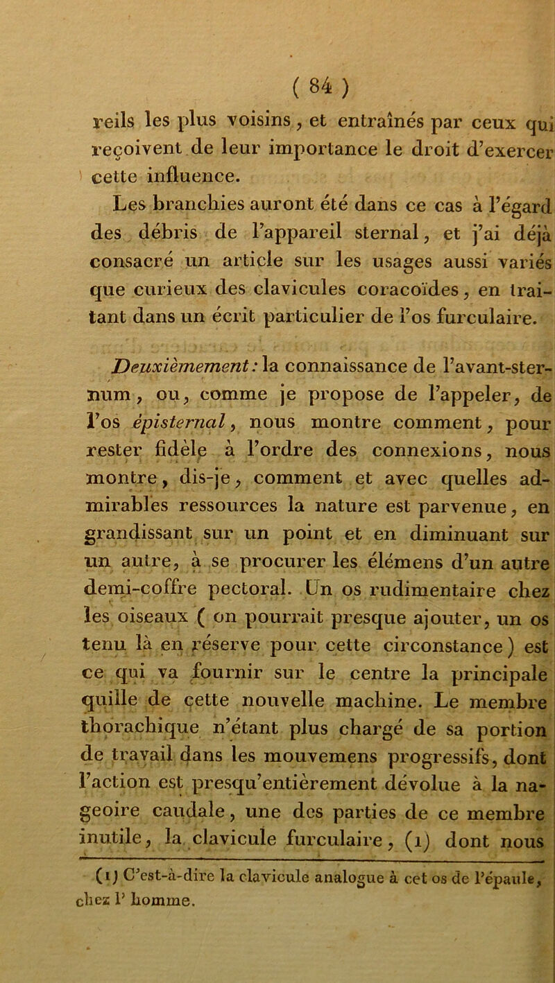 reils les plus voisins, et entraînés par ceux qui reçoivent de leur importance le droit d’exercer cette influence. Les branchies auront été dans ce cas à l’égard des débris de l’appareil sternal, et j’ai déjà consacré un article sur les usages aussi variés que curieux des clavicules coracoïdes, en trai- tant dans un écrit particulier de l’os furculaire. Deuxièmement:\^ connaissance de l’avant-ster- lium, ou^ comme je propose de l’appeler, de l’os épîsternal, nous montre comment, pour rester fîdèlp à l’ordre des connexions, nous montre, dis-je, comment et avec quelles ad- mirables ressources la nature est parvenue, en grandissant sur un point et en diminuant sur un autre, à se procurer les élémens d’un autre denii-coffre pectoral. Un os rudimentaire chez les oiseaux ( on pourrait presque ajouter, un os tenu là en réserve pour cette circonstance) est ce qui va fournir sur le centre la principale qqille de cette nouvelle machine. Le membre i thorachique n’étant plus chargé de sa portion I de travail 4ans les mouvemens progressifs, dont l’action est presqu’entièrement dévolue à la na- geoire caudale, une des parties de ce membre inutile, la clavicule furculaire, (ij dont nous (ij C^est-à-dire la clavicule analogue à cet os de répaule, chez P homme.