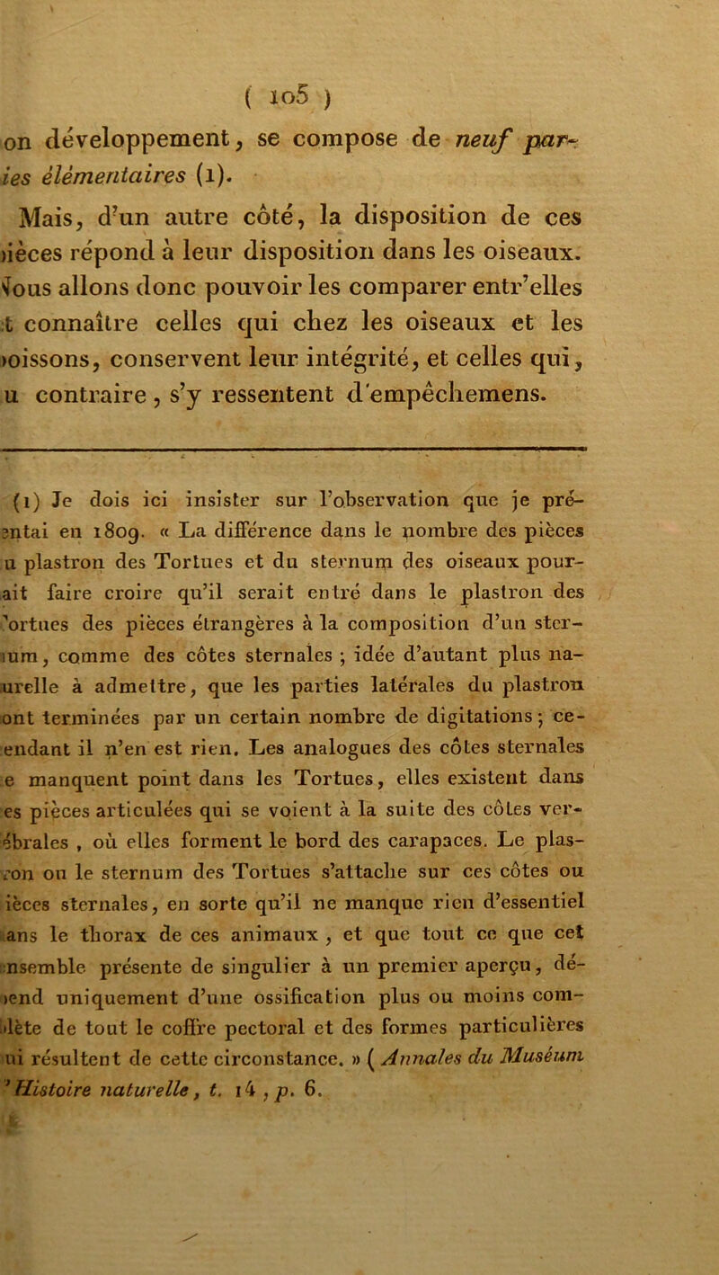 on développement, se compose de neuf par^ ies élémentaires (i). Mais, d^in autre côté, la disposition de ces )ièces répond à leur disposition dans les oiseaux. •Jous allons donc pouvoir les comparer entr’elles ;t connaître celles qui chez les oiseaux et les )oissons, conservent leur intégrité, et celles qui, U contraire , s’y ressentent d'empêchemens. (i) Je dois ici insister sur l’observation que je pre- 3iitai en i8og. « La différence dans le nombre des pièces U plastron des Tortues et du sternum des oiseaux pour- ait faire croire qu’il serait entré dans le plastron des ^ortues des pièces étrangères à la composition d’un ster- lum, comme des côtes sternales ; idée d’autant plus na- urelle à admettre, que les parties latérales du plastron ont terminées par un certain nombre de digitations ; ce- endant il n’en est rien. Les analogues des côtes sternales e manquent point dans les Tortues, elles existent dans es pièces articulées qui se voient à la suite des côtes ver- ébrales , où elles forment le bord des cai’apaces. Le plas- ron on le sternum des Tortues s’attaclie sur ces côtes ou ièces sternales, en sorte qu’il ne manque rien d’essentiel ans le tborax de ces animaux , et que tout ce que cet nsemble présente de singulier à un premier aperçu, dé- pend uniquement d’une ossification plus ou moins com- dète de tout le cofî're pectoral et des formes particulières ni résultent de cette circonstance. » ( Annales du Muséum 'Histoire naturelle, t. i4 ,p. 6.