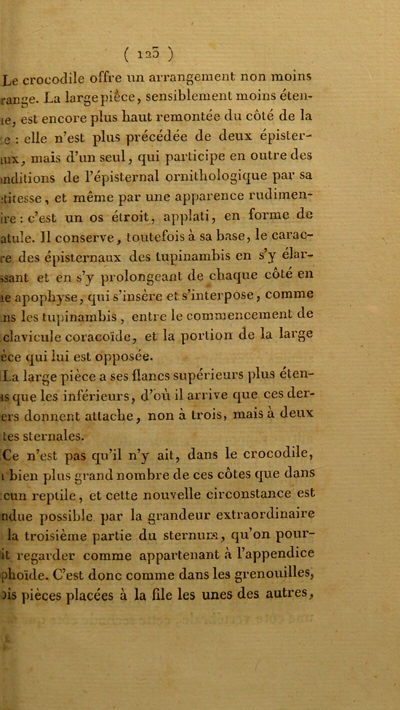 ( 125 ) Le crocodile offre un arrangement non moins range. La large pièce, sensiblement moins éten- le, est encore us haut remontée du côté de la e : elle n’est plus précédée de deux épister- lUX, mais d’un seul, qui participe en outre des mditions de l’épisternal ornithologique par sa îtitesse, et même par une apparence rudimen- ire : c’est un os étroit, applati, en forme de atiile. Il conserve, toutefois à sa base, le carac- re des épisternaux des tupinambis en s’y élar- ssant et en s’y prolongeant de chaque coté en le apophyse, qui s’insère et s’interpose, comme ns les tupinambis , entre le commencement de clavicule coracoïde, et la portion de la large èce qui lui est opposée. La large pièce a ses flancs supérieurs plus éten- Hsque les inférieurs, d’où il arrive que ces der- ers donnent attache, non à trois, mais a deux tes sternales. Ce n’est pas qu’il n’y ait, dans le crocodile, i bien plus grand nombre de ces côtes que dans cun reptile, et cette nouvelle circonstance est ndue possible par la grandeur extraordinaire la troisième partie du sternuna, qu’on pour- it regarder comme appartenant à l’appendice phoide. C’est donc comme dans les grenouilles, hs pièces placées à la file les unes des autres,