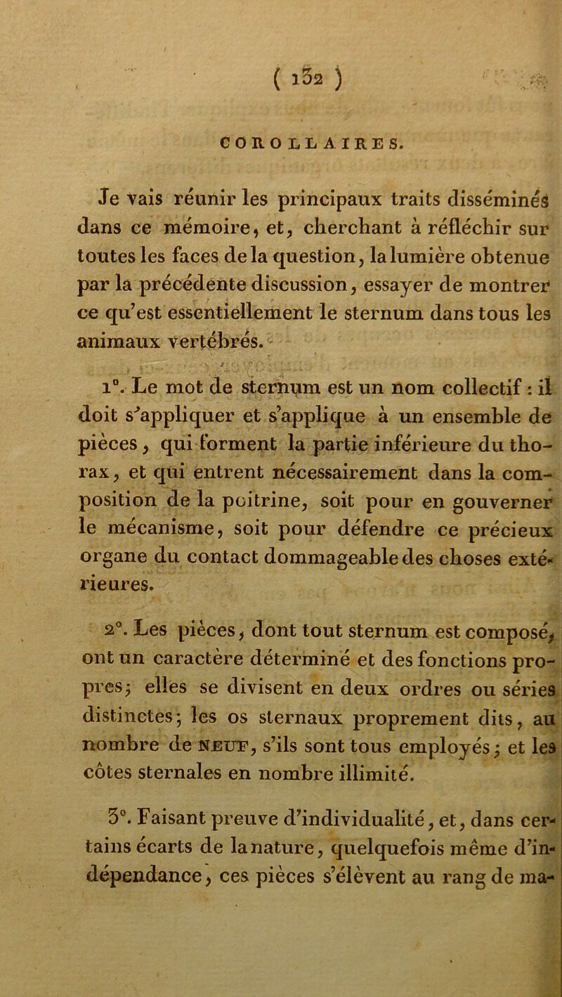 ( ) COROLLAIRES. Je vais réunir les principaux traits disséminés dans ce mémoire, et, cherchant à réfléchir sur toutes les faces delà question, la lumière obtenue par la précédente discussion, essayer de montrer ce qu’est essentiellement le sternum dans tous les animaux vertébrés. ' I ■ • i”. Le mot de sternum est un nom collectif : il doit s'^appliquer et s’applique à un ensemble de pièces, qui forment la partie inférieure du tho- rax , et qui entrent nécessairement dans la com- position de la poitrine, soit pour en gouverner le mécanisme, soit pour défendre ce précieux organe du contact dommageable des choses exté- i'ieures. 2°. Les pièces, dont tout sternum est composé, ont un caractère déterminé et des fonctions pro- pres ^ elles se divisent en deux ordres ou séries 1» distinctes; les os sternaux proprement dits, au nombre de neue, s’ils sont tous employés ; et les côtes sternales en nombre illimité. 3°. Faisant preuve d’individualité, et, dans cer- tains écarts de la nature, quelquefois même d’in- dépendance , ces pièces s’élèvent au rang de ma-