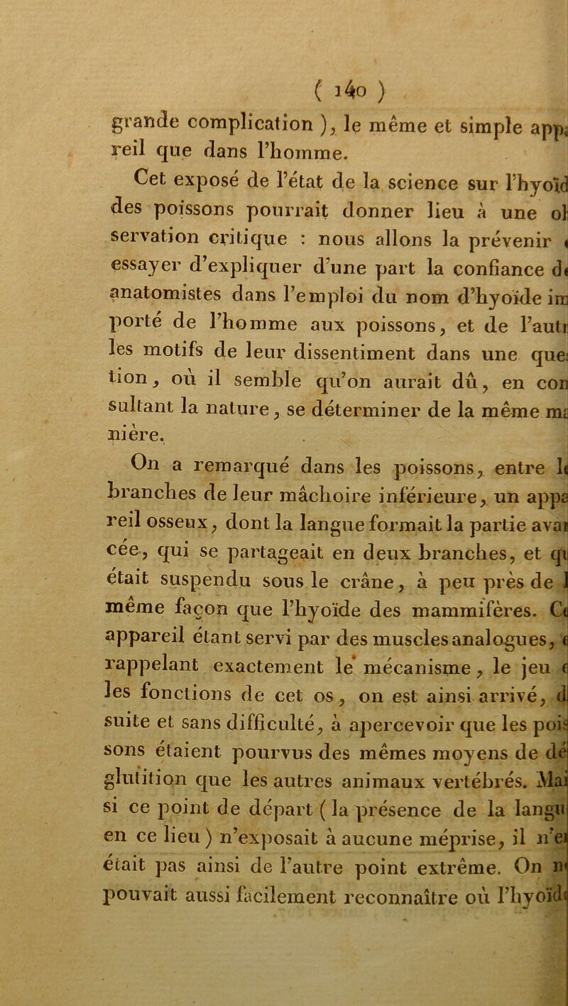 grande complication ), le même et simple appi reil que dans l’homme. Cet exposé de l’état de la science sur l’hyold des poissons pourrait donner lieu à une oî servation critique : nous allons la prévenir < essayer d’expliquer d une part la confiance di anatomistes dans l’emploi du nom d’hyoïde ire porté de l’homme aux poissons, et de l’aulr les motifs de leur dissentiment dans une que; tion, ou il semble qu’on aurait dû, en con sultant la nature, se déterminer de la même ras ni ère. On a remarqué dans les poissons, entre h branches de leur mâchoire inférieure, un appa reil osseux, dont la langue formait la partie avau cee, qui se partageait en deux branches, et qi était suspendu sous le crâne, à peu près de | meme façon que l’hyoïde des mammifères. appareil étant servi par des muscles analogues, fl rappelant exactement le* mécanisme, le jeu fl les fonctions de cet os, on est ainsi arrivé, d| suite et sans difficulté, à apercevoir que les poi^ sons étaient pourvus des mêmes moyens de déi glutition que les autres animaux vertébrés. Mai si ce point de départ ( la présence de la languj en ce lieu ) n’exjiosait à aucune méprise, il n’eij était pas ainsi de l’autre point extrême. On nj pouvait aussi facilement reconnaître où l’hyoïdij