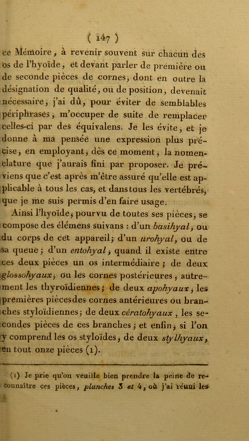 ( 1^7 ) té Mémoire, à revenir souvent sur chacun des os de l’hyoide, et devant parler de première ou de seconde pièces dé cornes) dont én outre là désignation de qualité, ou de position, devenait nécessaire, j’ai dû, pour éviter de semblables périphrases, m’occuper de suite de remplacer celles-ci par deS équivalens; Je les évite, et je donne à ma pensée line expression plus pré- cise, en employant) dès ce moment) la nomen- clature que j’aurais fini par proposer. Je pré- viens que c’est après m’être assuré qu’elle est ap- plicable à tous les cas, et danstôus les vertébrés> que je me suis petmis d’en faire usage. Ainsi l’hyoïde) pourvu de toutes ses pièces, se compose des élémens suivans : d’un hasihyal^ Ou du corps de cét appareil) d’un urohyal, oü de sa. queue ) d’un entohyal, quand il existe eiitre ces deux pièces un os intermédiaire ) de deux \glo8sohyaux^ ou les cornés postérieures ) autre- ment les thyroïdiennes) de deux apohyaux j les [premières piècesdes cornes antérieures ou bran- ches styloidiennes ) de àt\x:L cèratohyaux , les se- condes pièces de ces branches ) et enfin ) si l’on y comprend les os styloides) de deux stylhyaux^ en tout onze pièces (i). (i) Je prie qu’on veuille bien prendre là peirte de re-