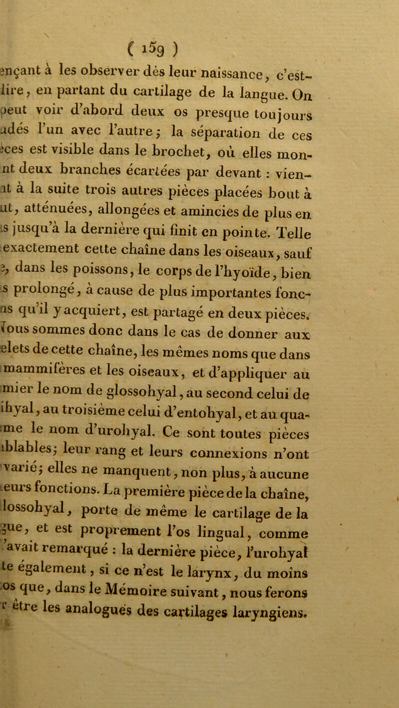 $nçantà les observer dès leur naissance, c’est- iire, en parlant du cartilage de la langue. On peut voir d’abord deux os presque toujours udés l’un avec l’autre,* la séparation de ces ices est visible dans le brochet, où elles mon- nt deux branches écartées par devant : vien- it à la suite trois autres pièces placées bout à ut, atténuées, allongées et amincies de plus en is jusqu’à la dernière qui finit en pointe. Telle exactement cette chaîne dans les oiseaux, sauf 3, dans les poissons, le corps de l’hyoïde, bien s prolongé, a cause de plus importantes fonç- as qu il y acquiert, est partagé en deux pièces, fous sommes donc dans le cas de donner aux elets de cette chaîne, les memes noms que dans imammifères et les oiseaux, et d’appliquer au imier le nom de glossohyal, au second celui de ihyal, au troisième celui d’entohyal, et au qua- tme le nom d’urohyal. Ce sont toutes pièces iblables; leur rang et leurs connexions n’ont ' varié j elles ne manquent, non plus, à aucune •eurs fonctions. La première pièce de la chaîne, lossohyal, porte de même le cartilage de la ^ue, et est proprement l’os lingual, comme avait remarqué : la dernière pièce, rurohyal te également, si ce n’est le larynx, du moins os que, dans le Mémoire suivant, nous ferons I être les analogues des cartilages laryngiens.