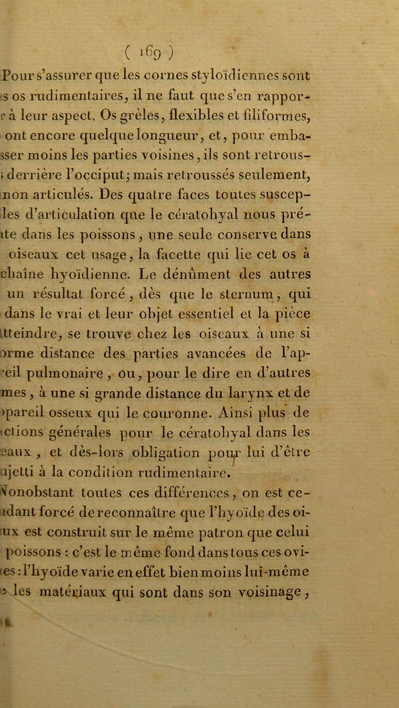 ( ‘f=9 ) Pour s’assurer que les cornes styloïcliennes sont >5 os riiciiraentaireS;, il ne faut que s’en rappor-^ l'à leur aspect. Os grêles, flexibles et filiformes, ont encore quelque longueur, et, pour emba- sser moins les parties voisines, ils sont retrous- î derrière l’occiput j mais retroussés seulement, non articulés. Des quatre faces toutes suscep- les d’articulation que le cératobyal nous pré- ite dans les poissons, une seule conserve dans oiseaux cet usage, la facette qui lie cet os à cbaîne byoïdienne. Le dénûment des autres un résultat forcé , dès que le sternum, qui dans le vrai et leur objet essentiel et la pièce Ltteindre, se trouve chez les oiseaux à une si orme distance des parties avancées de l’ap- ’eil pulmonaire, ou, pour le dire en d’autres mes, à une si grande distance du larynx et de )pareil osseux qui le couronne. Ainsi plus de <ctions générales pour le cératobyal dans les eaux , et dès-lors obligation pou,r lui d’être ajelti à la condition rudimentaire. fonobstant toutes ces différences, on est ce- idant forcé de reconnaître que l’hyoïde desoi- lux est construit sur le même patron que celui ])oissons : c’est le même fond dans tous ces ovî- tes rl’byoïde varie en effet bien moins lui-même i les matédaux qui sont dans son voisinage,