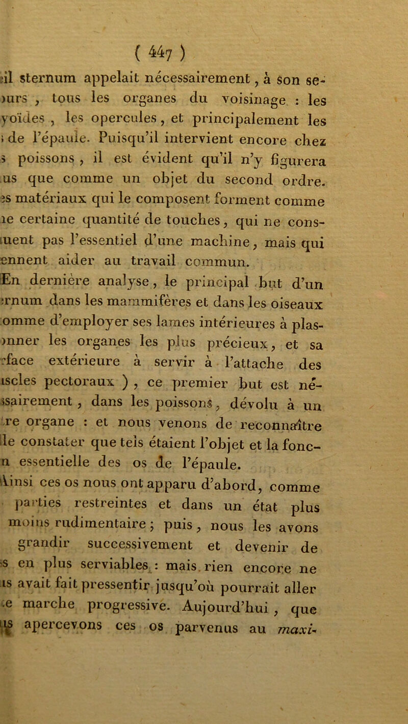 îil sternum appelait nécessairement, à son se- )urs y tous les organes du voisinage ; les yoïdes , les opercules, et principalement les } de i’épauie. Puisqu’il intervient encore chez 3 poissons , il est évident qu’il n’y figurera us que comme un objet du second ordre, îs matériaux qui le composent forment comme le certaine quantité de touches, qui ne cons- uent pas l’essentiel d’une machine, mais qui ennent aider au travail commun. En dernière analyse, le principal but d’un ;rnum dans les mammifères et dans les oiseaux omme d’employer ses lames intérieures à plas- )nner les organes les plus précieux, et sa rface extérieure à servir à l’attache des iscles pectoraux ) , ce premier but est né- jsairement , dans les poissons, dévolu à un .re organe : et nous venons de reconnaître le constater que tels étaient l’objet et la fonc- n essentielle des os de l’épaule. ‘\insi ces os nous ont apparu d’abord, comme parties restreintes et dans un état plus moins 1 udirnentaire j puis, nous les avons grandir successivement et devenir de ^s en plus serviables : mais, rien encore ne is avait fait pressentir jusqu’où pourrait aller -e marche progressive. Aujourd’hui , que apercevons ces os parvenus au maxi-