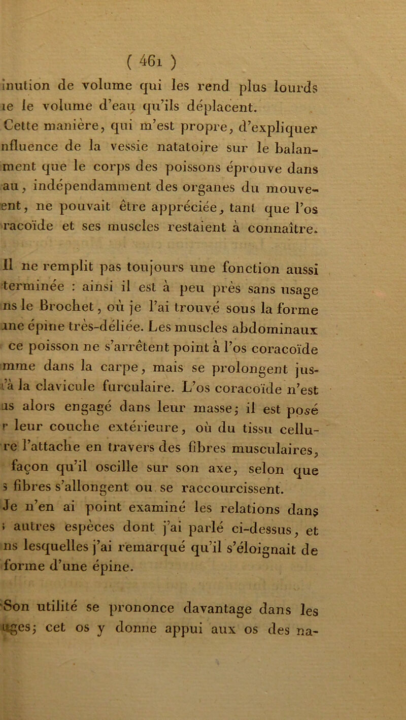 iiiution de volume qui les rend plus lourds le le volume d’eau qu’ils déplacent. Cette manière, qui m’est propre, d’expliquer nfluence de la vessie natatoire sur le balan- ment que le corps des poissons éprouve dans au, indépendamment des organes du mouve- ent, ne pouvait être appréciée^ tant que l’os racoïde et ses muscles restaient à connaître. 11 ne remplit pas toujours une fonction aussi terminée : ainsi il est à peu près sans usage ns le Brochet, où je l’ai trouvé sons la forme ane épine très-déliée. Les muscles abdominaux ce poisson ne s’arrêtent point à l’os coracoïde mme dans la carpe, mais se prolongent jus- l’àJa clavicule furculaire. L’os coracoïde n’est as alors engagé dans leur masses il est posé r leur couche extérieure, où du tissu cellu- re l’attache en travers des fibres musculaires, façon qu’il oscille sur son axe, selon que 3 fibres s’allongent ou se raccourcissent. Je n’en ai point examiné les relations dans } autres espèces dont j’ai parlé ci-dessus, et ns lesquelles j’ai remarqué qu’il s’éloignait de forme d’une épine. “Son utilité se prononce davantage dans les liges j cet os y donne appui aux os des na-