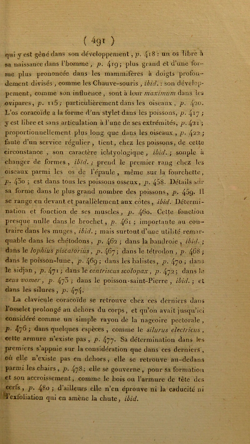 <|iu y est gène dans son développement ,p. 4*8 : un os libre sa naissance dans l’bomme , p. 4^9 > grand et d’une Ibi- ine plus prononcée dans les mammifères à doigts profon- dément divisés , comme les Chauve-souris , ibid. : son dévelop- pement, comme son influence , sont à leur maximum dans les ovipares, ii5,- particulièrement dans les oiseaux, p. 4^0. L’os coracoïde a la forme d’un stylet dans les poissons, p. 417 ; y est libre et sans articulation à l’une de ses extrémités, p. ; proportionnellement plus long que dans les oiseaux , p. ; faute d’un service régulier, tient, chez les poissons, de celte circonstance , son caractère ichtyologique, ibid. ; souple à changer de formes , ib/d. ; prend le premier rang chez les oiseaux parmi les os de l’épaule, même sur la fourchette, p. 4^0 3 est dans tous les poissons osseux, p. 458. Détails sur sa forme dans le plus grand nombre des poissons, p. 45g. U se range en devant et parallèlement aux cotes , ibid. Détermi- nation et fonction de ses muscles, p. 4^0. Celte fonction presque nulle dans le brochet , p. 4fli ; importante au con- traire dans les muges , ibid. ; mais surtout d’une utilité remar- quable dans les chétodons , p, 462 ; dans la baudroie , ibid. ; dans le lophius piscaioiius, p. 467; dans le tétrodon , p. 468 ; dans le poisson-lune, p. 46g dans les halisles, p. 470 ; dans le sidjan , p. 471 ; dans le centriscus scolopax, p. 472 ; dans le zeusvomer, p. 47^ j dans le poisson-saint-Pierre, ibid.; et dans les silures , p. 474- La clavicule coracoïde se retrouve chez ces derniers dans 1 osselet prolongé au dehors du corps, et qu’on avait jusqu’ici considère comme un simple rayon de la nageoire pectorale , p. 476 ; dans quelques espèces , comme le silurus electriais , cette armure n’existe pas , p. 477* Sa détermination dans 1rs premiers s’appuie sur la considération que dans ces derniers , ou elle n’existe pas en dehors , elle se retrouve au-dedans parmi les chairs , p. 478 ; elle se gouverne, pour sa formation et son accroissement, comme le bois ou l’armure de tête des cerfs, p. 480; d ailleurs elle n’en éprouve ni la caducité ni 4’exfoliation qui en amène la chute, ibid.