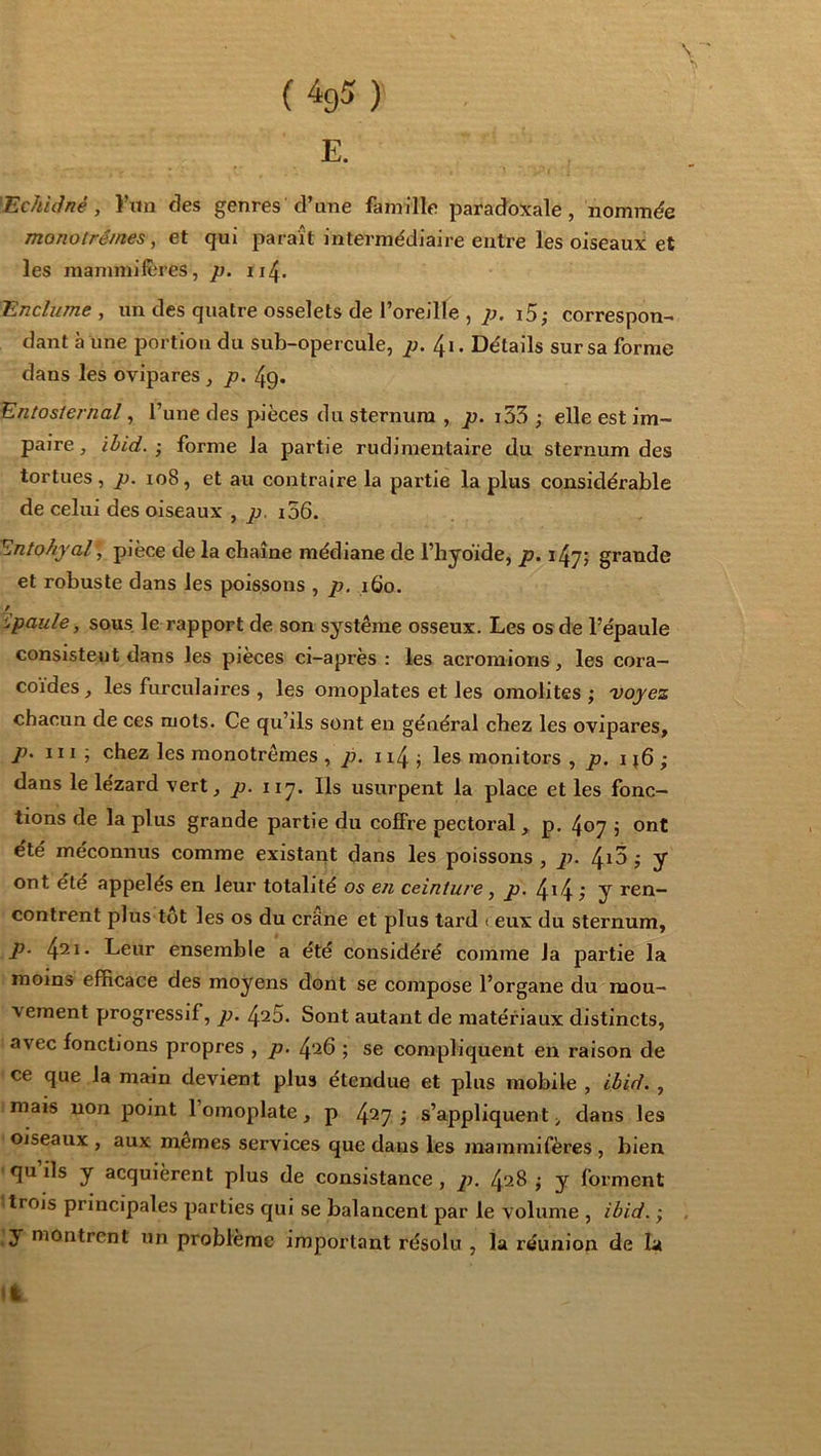 E. 'Echiâné, )’nn des genres d’une famille paradoxale, nommde monotrê/nes, et qui paraît intermédiaire entre les oiseaux et les mammilêres, p. 114. Enclume y un des quatre osselets de l’oreille , 77. i5; correspon- dant à une portion du sub-opercule, j:;. 41 • Détails sur sa forme dans les ovipares , p. 4g. Entosiernal, l’une des pièces du sternum , ju. i53 ; elle est im- paire, ibid.-, forme la partie rudimentaire du sternum des tortues, p. 108, et au contraire la paitie la plus considérable de celui des oiseaux , jt;, i56. Entohjal , pièce de la chaîne médiane de l’hyoïde, p. grande et robuste dans les poissons , p. 160. ipaule, sous, le rapport de son système osseux. Les os de l’épaule consistent dans les pièces ci-après : les acroraions, les cora- coïdes , les furculaires , les omoplates et les omolites ; voyez chacun de ces mots. Ce qu’ils sont en général chez les ovipares, p. 111 ; chez les monotrêmes , jo. ii4 j les monitors , /j. ij6 ; dans le lézard vert, p. iiy. Ils usurpent la place et les fonc- tions de la plus grande partie du colFre pectoral, p. 407 ; ont été méconnus comme existant dans les poissons , p. ÿ y ont été appelés en leur totalité 05 e/i ceinture ^ p. 4^4 ? y ren- contrent plus tôt les os du crâne et plus tard i eux du sternum, p. Leur ensemble a été considéré comme la partie la moins efficace des moyens dont se compose l’organe du mou- vement progressif, p. 425. Sont autant de matériaux distincts, avec fonctions propres , p. 426 ; se compliquent en raison de ' ce que la main devient plus étendue et plus mobile , ibid., imais non point l’omoplate, p 4^7 ; s’appliquent;, dans les Oiseaux , aux mêmes services que dans les mammifères , bien. ' qu ils y acquièrent plus de consistance, p. 428 j y forment Itrois principales parties qui se balancent par le volume , ibid. ; . ;y montrent un problème important résolu , la réunion de la