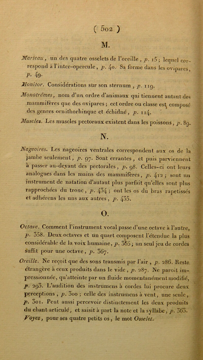 M. Marteau, un des quatre osselets de loreille , p. i5; lequel cor- respond à l’inter-opercule, p. 4o. Sa forme dans les ovipares, 49- Jlonitor. Considérations sür son sternum , p. iig. Monotrêmes, nom d’un ordre d’animaux qui tiennent autant des mammifères que des ovipares ; cet ordre ou classe eslj composé des genres ornithorliinque et échidné, p. 114. Muscles. Les muscles pectoraux existent dans les poissons, p. 8g. N. Nageoires. Les nageoires ventrales correspondent aux os de la ; jambe seulement, p. g^. Sont errantes, et puis parviennent a passer au-deyant des pectorales, p. g8. Celles-ci ont leurs analogues dans les mains des mammifères, p. 4^2 ; sont un instrument de natation d’autaut plus parfait qu’elles sont plus %■ rapprochées du tronc, p. 4^4 5 ont les os du bras rapetisses %■ €t adhérens les uns aux autres , p. 435. Octape. Comment l’instrument vocal passe d’une octave à l’autre, p. 358. Deux octaves et un quart composent l’étendue la plus f; considérable de la voix humaine, p. 365 ; un seul jeu de cordes 'f suffit pour une octave, p. 367. Oreille. Ne reçoit que des sons transmis par l’air , p. 286. Reste ^ étrangère à ceux produits dans le vide , p. 287. Ne paroil im- % pressionnée, qu’atteinte par un fluide momentanément modifié, j!' p. 2go. L’audition des instrumens à cordes lui procure deux ^ perceptions , p. 3oo ; celle des instrumens à vent, une seule , ^ p. 3oi. Peut aussi percevoir distinctement les deux produits f du chant articulé, et saisit à part la note et la syllabe, p. 565. | * M9jez, pour ses quatre petits os, le mot Osselet. f