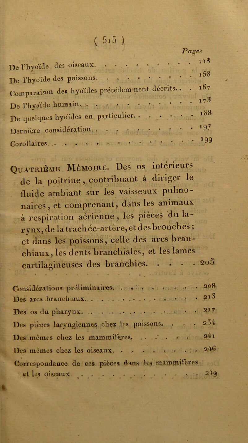 ( 5.5 ) O De Vliyoïde clés oiseaux. i58 De l’hyoïde des poissons. . , , Comparaison des hyoïdes précédemment décrits.. . ih? De l’hyoïde humain. De quelques hyoïdes en particulier * Dernière considération. . , . • • • • • • • ’97 Corollaires. ’ QuATRiàME Mémoire. Des os intérieurs de la poitrine, contribuant à diriger le fluide ambiant sur les vaisseaux pulmo- naires, et comprenant, dans les animaux à respiration aerienne , les pieceS du la- rynx, de la tracbée-àrtère,et des bronches ; et dans les poissons, celle des arcs bran- chiaux, les dents branchiales, et les lames cartilagineuses des brandiies Considérations préliminaires. . ^ ' . . t -, . . ♦ 208 Des arcs branchiaux. . . ........ . • • .21.3 Des os du pharynx ^*7 Des pièces laryngiennes chez les poissons, . . . 234 Des mêmes chez les mammifères, . . . . . 2^1 Des mêmes chez les oiseaux 24,6 Correspondance de ces pièces dans les mammifères et les oiseaux