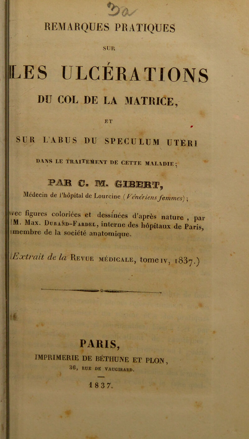 REMARQUES PRATIQUES SUR ILES ULCÉRATIONS DU COL DE LA MATRICE, ET m SUR LABUS DU SPECULUM UTERI DW'S LE TRAITEMENT DE CETTE MALADIE • Pü® €m WLb 1*2®®®!% Médecin de l’hôpital de Lourcine [Vénériensfemmes) ; i '^ec figures coloriées et dessinées d’après nature , par M. Max. Düra^d-Fardel, interne des hôpitaux de Paris : membre de la société anatomique. iExtrait de la Revue médicale, tomeiv, 1837.) Il PARIS, IMPRIMERIE DE BÉTHUNE ET PLON , 30, RUE DE VAUGIRARD.