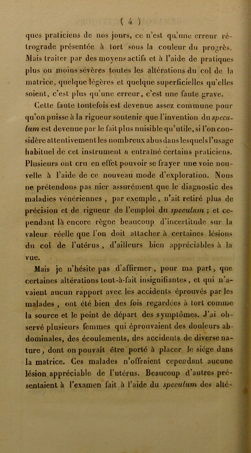 quos praticiens Je nos jours, ce n’est qu’une erreur ré- trograde présentée à tort sous la couleur du progrès. Mais traiter par des moyens actifs et à l’aide de pratiques plus ou moins sévères toutes les altérations du col de la matrice, quelque légères et quelque superficielles qu’elles soient, c’est plus qu’une erreur, c’est une faute grave. Cette faute toutefois est devenue assez commune pour qu’on puisse h la rigueur soutenir que l’invention àn spécu- lum est devenue par le fait plus nuisible qu’utile, si l’on con- sidère attentivement les nombreux abus dans lesquels l’usage habituel de cet instrument a entraîné certains praticiens. Plusieurs ont cru en effet pouvoir se frayer une voie nou- velle h l’aide de ce nouveau mode d’exploration. Nous ne prétendons pas nier assurément que le diagnostic des maladies vénériennes , par exemple, n’ait retiré plus de précision et de rigueur de l’emploi du spéculum ; et ce- pendant là encore règne beaucoup d’incertitude sur la valeur réelle que l’on doit attacher à certaines lésions du col de l’utérus , d’ailleurs bien appréciables à la vue. Mais je n’hésite pas d’affirmer, pour ma part, que certaines altérations tout-à-fait insignifiantes, et qui n’a- vaient aucun rapport avec les accidents éprouvés par les malades , ont été bien des fois regardées à tort comme la source et le point de départ des symptômes. J’ai ob- servé plusieurs femmes qui éprouvaient des douleurs ab- dominales, des écoulements, des accidents de diverse na- ture, dont on pouvait être porté à placer le siège dans la matrice. Ces malades n’offraient cependant aucune lésion appréciable de l’utérus. Beaucoup d’autres pré- sentaient à l’examen fait à l’aide du spéculum des allé-