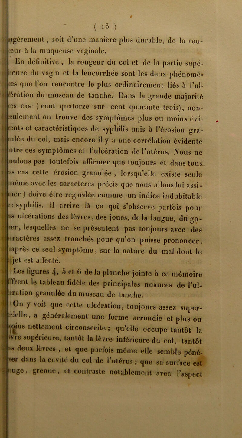 I ( i3 ) BMgùremcnt, soit d’une manière plus durable, de la rou- i esur à la muqueuse vaginale. En définitive , la rougeur du col et de la partie supé- j cure du vagin et la leucorrhée sont les deux phénomè- U as que l’on rencontre le plus ordinairement liés à l’ul- i ération du museau de tanche. Dans la grande majorité | :3s cas (cent quatorze sur cent quarante-trois), non- i mlement on trouve des symptômes plus ou moins évi- h '3nls et caractéristiques de syphilis unis à l’érosion gra- dée du col, mois encore il y a une corrélation évidente  lire ces symptômes et l’ulcération de l’utérus. Nous ne ' >ulons pas toutefois affirmer que toujours et dans tous_ i bs cas celle érosion granulée , lorsqu’elle existe seule ?jï'Nêmc avec les caractères précis que nous allons lui assi- îer ) doive être regardée comme un indice indubitable 3 syphilis. 11 arrive là ce qui s’observe parfois pour -s ulcérations des lèvres, des joues, de la langue, du go- • er, lesquelles ne se présentent pas toujours avec des iractères assez tranchés pour qu on puisse prononcer, après ce seul symptôme, sur la nature du mal dont le jet est affecté. '.[I Les figures 4> 5 et 6 de la planche jointe à ce mémoire ? | Trent le tableau fidèle des principales nuances de l’ul- i J ration granulée du museau de tanche. H On y voit que cette ulcération, toujours assez super- |ryieHe» a généralement une lorme arrondie et plus ou oins nettement circonscrite ; qu’elle occupe tantôt la vre supérieure, tantôt la lèvre inférieure du col, tantôt s deux lèvres , et que parfois même elle semble péné- >er dans la cavité du col de l’utérus ; que sa surface est 1 > grenue, et contraste notablement avec l’aspect