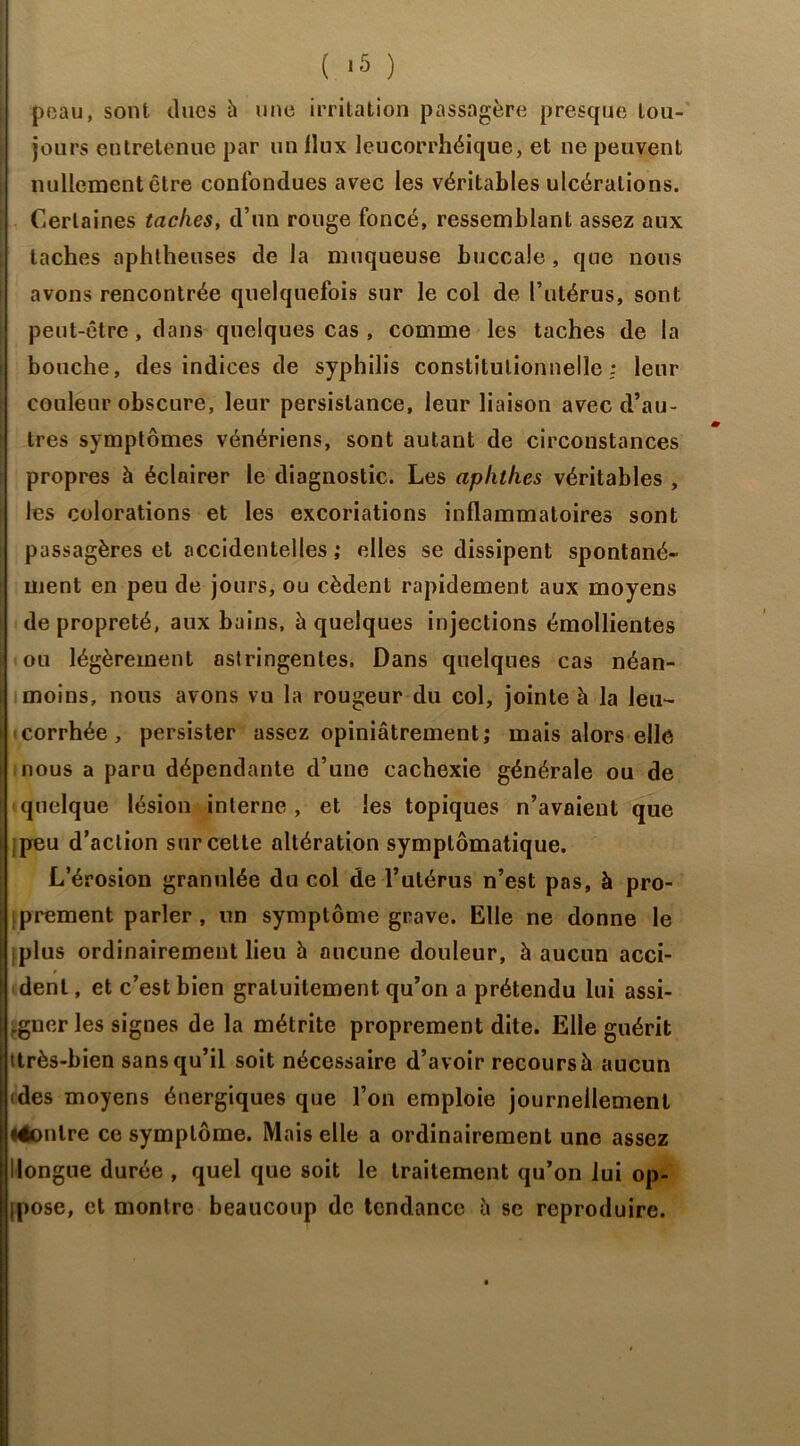 peau, sont dues à une irritation passagère presque tou- jours entretenue par un flux leucorrhéique, et ne peuvent nullement être confondues avec les véritables ulcérations. Certaines taches, d’un rouge foncé, ressemblant assez aux taches aphtheuses de la muqueuse buccale , que nous avons rencontrée quelquefois sur le col de l’utérus, sont peut-être, dans quelques cas , comme les taches de la bouche, des indices de syphilis constitutionnelle: leur couleur obscure, leur persistance, leur liaison avec d’au- tres symptômes vénériens, sont autant de circonstances propres à éclairer le diagnostic. Les aplitlies véritables , les colorations et les excoriations inflammatoires sont passagères et accidentelles ; elles se dissipent spontané- ment en peu de jours, ou cèdent rapidement aux moyens de propreté, aux bains, à quelques injections émollientes ou légèrement astringentes. Dans quelques cas néan- moins, nous avons vu la rougeur du col, jointe à la leu- • corrhée, persister assez opiniâtrement; mais alors elle nous a paru dépendante d’une cachexie générale ou de quelque lésion interne , et les topiques n’avaient que peu d’action sur cette altération symptomatique. L’érosion granulée du col de l’utérus n’est pas, à pro- prement parler , un symptôme grave. Elle ne donne le i plus ordinairement lieu h aucune douleur, à aucun acci- dent , et c’est bien gratuitement qu’on a prétendu lui assi- „gucr les signes de la métrite proprement dite. Elle guérit ttrès-bien sans qu’il soit nécessaire d’avoir recours à aucun (des moyens énergiques que l’on emploie journellement léonlre ce symptôme. Mais elle a ordinairement une assez Ilongue durée , quel que soit le traitement qu’on lui op- ipose, et montre beaucoup de tendance â se reproduire.