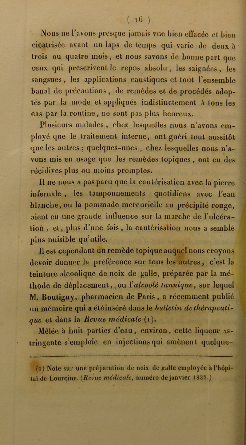 Nous ne l’avons presque jamais vue bien effacée et bien cicatrisée avant un laps de temps qui varie de deux à trois ou quatre mois, et nous savons de bonne part que ceux qui prescrivent le repos absolu , les saignées , les sangsues , les applications caustiques et tout l’ensemble banal de précautions, de remèdes et de procédés adop- tés par la mode et appliqués indistinctement h tous les cas par la routine, ne sont pas plus heureux. Plusieurs malades , chez lesquelles nous n’avons em- ployé que le traitement interne, ont guéri tout aussitôt que les autres -, quelques-unes , chez lesquelles nous n’a- vons mis en usage que les remèdes topiques , ont eu des récidives plus ou moins promptes. Il ne nous a pas paru que la cautérisation avec la pierre infernale , les tamponnements quotidiens avec l’eau blanche, ou la pommade mercurielle au précipité rouge, aient eu une grande influence sur la marche de l’ulcéra- tion , et, plus d’une fois , la cautérisation nous a semblé plus nuisible qu’utile. Il est cependant un remède topique auquel nous croyons devoir donner la préférence sur tous les autres, c’est la teinture alcoolique de noix de galle, préparée par la mé- thode de déplacement, ou Yalcoolé taniiique, sur lequel JY1. Boutigny, pharmacien de Paris , a récemment publié un mémoire qui a éléinséré dans le bulletin de thérapeuti- que et dans la lievue médicale (1). Mêlée à huit parties d’eau, environ, cette liqueur as- tringente s’emploie en injections qui amènent quclque- (1) Note sur une préparation de noix de galle employée à l’hôpi- tal de Lourcine. (Revue mc'clicale, numéro de janvier 1837.)