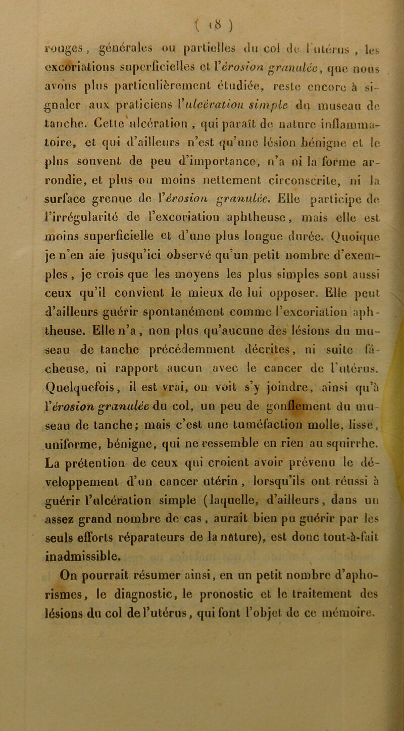 rouges, générales ou partielles du col de 1 utérus , les excoriations superficielles et Y érosion granulée, que nous avons plus particulièrement étudiée, reste encore à si gnalcr aux praticiens Y ulcération simple du museau de tanche. Cetle'ulcéralion , qui paraît de nature inflamma- toire, et qui d’ailleurs n’est qu’une lésion bénigne et le plus souvent de peu d’importance, n’a ni la forme ar- rondie, et plus ou moins nettement circonscrite, ni la surface grenue de Yérosion granulée. Elle participe de l’irrégularité de l’excoriation aphlheuse, mais elle est moins superficielle et d’une plus longue durée. Quoique je n’en aie jusqu’ici observé qu’un petit nombre d’exem- ples , je crois que les moyens les plus simples sont aussi ceux qu’il convient le mieux de lui opposer. Elle peut d’ailleurs guérir spontanément comme l’excoriation aph- theuse. Elle n’a, non plus qu’aucune des lésions du mu- seau de tanche précédemment décrites, ni suite fâ- cheuse, ni rapport aucun avec le cancer de l'utérus. Quelquefois, il est vrai, on voit s’y joindre, ainsi qu’à Y érosion granulée du col, un peu de gonflement du mu seau de tanche; mais c’est une tuméfaction molle, lisse, uniforme, bénigne, qui ne ressemble en rien au squirrhe. La prétention de ceux qui croient avoir prévenu le dé- veloppement d’un cancer utérin , lorsqu’ils ont réussi à guérir l’ulcération simple (laquelle, d’ailleurs, dans un assez grand nombre de cas , aurait bien pu guérir par les seuls efforts réparateurs de la nature), est donc tout-à-fait inadmissible. On pourrait résumer ainsi, en un petit nombre d’apho- rismes, le diagnostic, le pronostic et le traitement des lésions du col de l’utérus, qui font l’objet de ce mémoire.