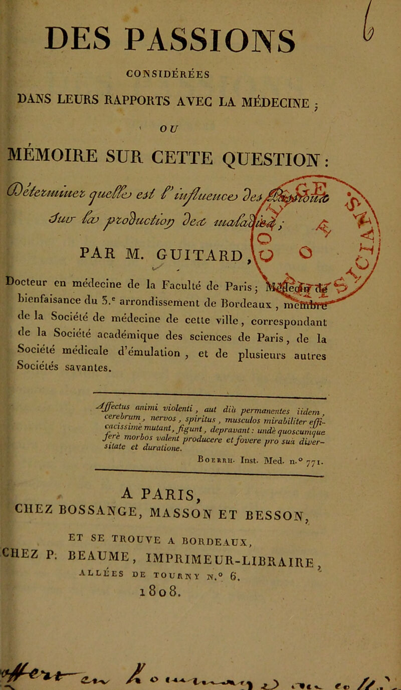 CONSIDÉRÉES DANS LEURS RAPPORTS AVEC LA MÉDECINE • ou MÉMOIRE SUR CETTE QUESTION ; (X)&teztutuez (juôffo lu^uencej duir foj ^zoèuctùop de<û ^ O PAR M. GUITARdAo Ô H Docteur en médecine de la Faculté de Paris 3 bienfaisance du 5.® arrondissement de Bordeaux , delà Société de médecine de celte ville, correspondant de la Société académique des sciences de Paris, de la Société médicale d’émulation , et de plusieurs autres Sociétés savantes. A. O. 4ffèctus animi violenti , aut dih permanentes Üdem, cerebrum , nervos, spirilus , musculos rnirabiliter e/jt- mcissime mutant, figunt, dépravant: und'e quoscumque Jere morbos valent prodacere etfovere pro sua diver- sitate et duraiione. Boerhu. Inst. Med. n.° 771. A PARIS, CHEZ BOSSANGE, MASSON ET BESSON, ET SE TROUVE A BORDEAUX, chez P. BEAUME, IMPRIMEUR-LIBRAIRE, ALLÉES DE TOURISY W.° 6. 1808. ^ O €- t M3 .■m