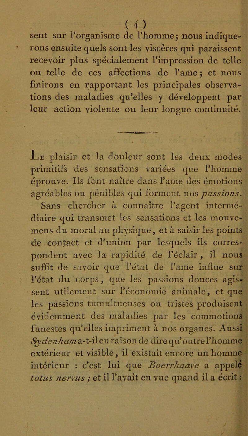 sent sur l’organisme de l’homme 5 nous indique- rons ensuite quels sont les viscères qui paraissent recevoir plus spécialement l’impression de telle ou telle de ces affections de l’ame j et nous finirons en rapportant les principales observa- tions des maladies qu’elles y développent par leur action violente ou leur longue continuité. Le plaisir et la dordeür sont les deux modes primitifs des sensations variées qite l’homme éprouve. Ils font naître dans l’ame des émotions agréables ou pénibles qui forment nos passions. Sans chercher à connaître l’agent intermé- diaire qui transmet les sensations et les mouve- mens du moral au physique, et à saisir les points de contact et d’union par lesquels ils corres- pondent avec la rapidité de l’éclair, il nous suffit de savoir que l’état de l’ame influe sur l’état du corps, que les passions douces agis- sent utilement sur l’économie animale, et que les passions tumultueuses ou tristes produisent évidemment des maladies par les commotions funestes qu’elles impriment à nos organes. Aussi Sydenham a-t-il eu raison de dire qu’outre l’homme extérieur et visible, il existait encore un homme intérieur : c’est lui que Boerrhaave a appelé totus nervus ; et il l’avait en vue quand il a écrit :