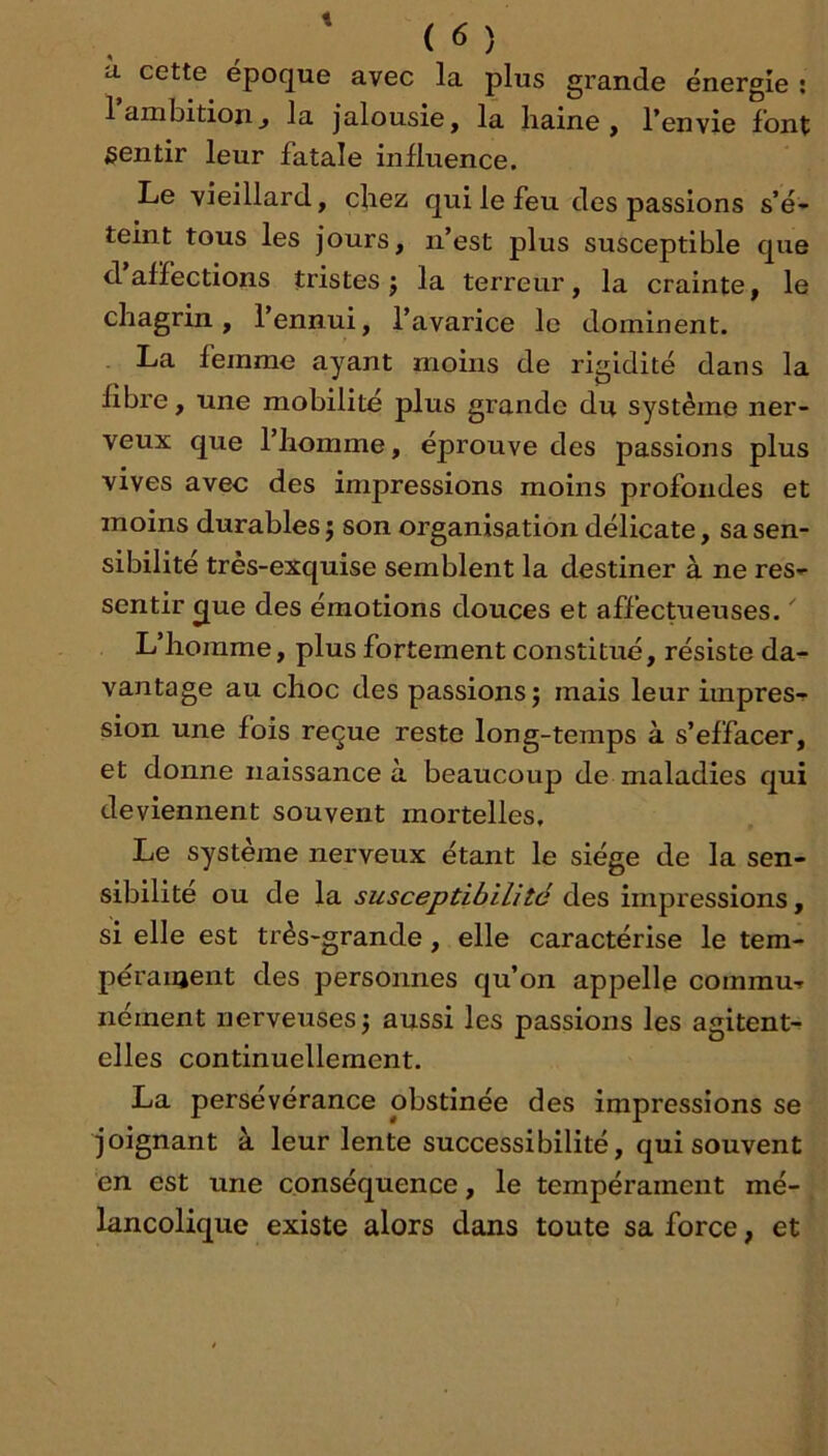 t ( 6 ) il cette epoque avec la plus grande énergie ; 1 ambition J la jalousie, la haine, l’envie font sentir leur fatale influence. Le vieillard, chez qui le feu des passions s’é- teint tous les jours, n’est plus susceptible que d’affections tristes j la terreur, la crainte, le chagrin, l’ennui, l’avarice le dominent. La femme ayant moins de rigidité dans la fibre, une mobilité plus grande du système ner- veux que l’homme, éprouve des passions plus vives avec des impressions moins profondes et moins durables} son organisation délicate, sa sen- sibilité très-exquise semblent la destiner à ne res- sentir ^ue des émotions douces et affectueuses. ^ L’homme, plus fortement constitué, résiste da- vantage au choc des passions} mais leur impres- sion une fois reçue reste long-temps à s’effacer, et donne naissance à beaucoup de maladies qui deviennent souvent mortelles. Le système nerveux étant le siège de la sen- sibilité ou de la susceptibilité des impressions, si elle est très-grande, elle caractérise le tem- péraiaent des personnes qu’on appelle commu- nément nerveuses} aussi les passions les agitent- elles continuellement. La perseverance obstinée des impressions se joignant à leur lente successibilité, qui souvent en est une conséquence, le tempérament mé-. lancolique existe alors dans toute sa force, et