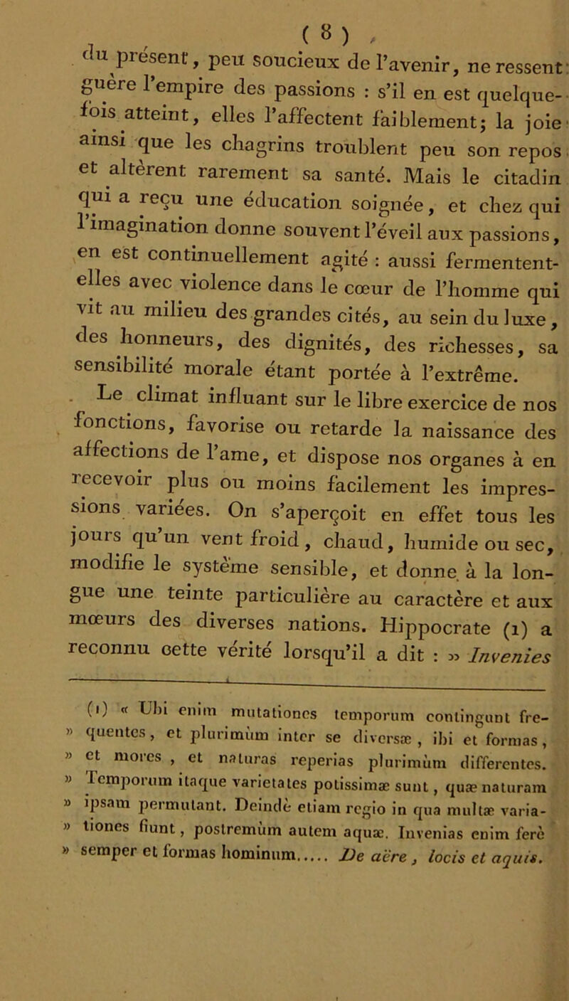 7 , V - ; . ( U présent, peu soucieux de l’avenir, ne ressent guere 1 empire des passions : s’il en est quelque- fois atteint, elles 1 affectent faiblement; la joie ainsi que les chagrins troublent peu son repos et altèrent rarement sa santé. Mais le citadin quia reçu une éducation soignée, et chez qui l’imagination donne souvent l’éveil aux passions, en est continuellement agité : aussi fermentent- elles avec violence dans le cœur de l’homme qui vit au milieu des grandes cités, au sein du luxe, des honneurs, des dignités, des richesses, sa sensibilité morale étant portée à l’extrême. Le climat influant sur le libre exercice de nos fonctions, favorise ou retarde la naissance des affections de l’ame, et dispose nos organes à en recevoir plus ou moins facilement les impres- sions variées. On s’aperçoit en effet tous les jours qu un vent froid, chaud, humide ou sec, modifie le système sensible, et donne à la lon- gue une teinte particulière au caractère et aux mœurs des diverses nations. Hippocrate (i) a reconnu cette vérité lorsqu’il a dit : .. Invenies (i) « Ubi enim mutationcs temporum conlingunt fre- » queutes, et plurimùm inter se diversæ , ibi et formas, » et mores , et naturas reperias plurimùm differentes. » remporum itaque varietates potisslmæ sunt, quænaturara » ipsam permutant. Deindè etiam regio in qua multæ varia- » liones fiunt, postremùm auteni aquæ. Invenlas enim ferè » seraper et formas hominiim De aère, locis et aquis.