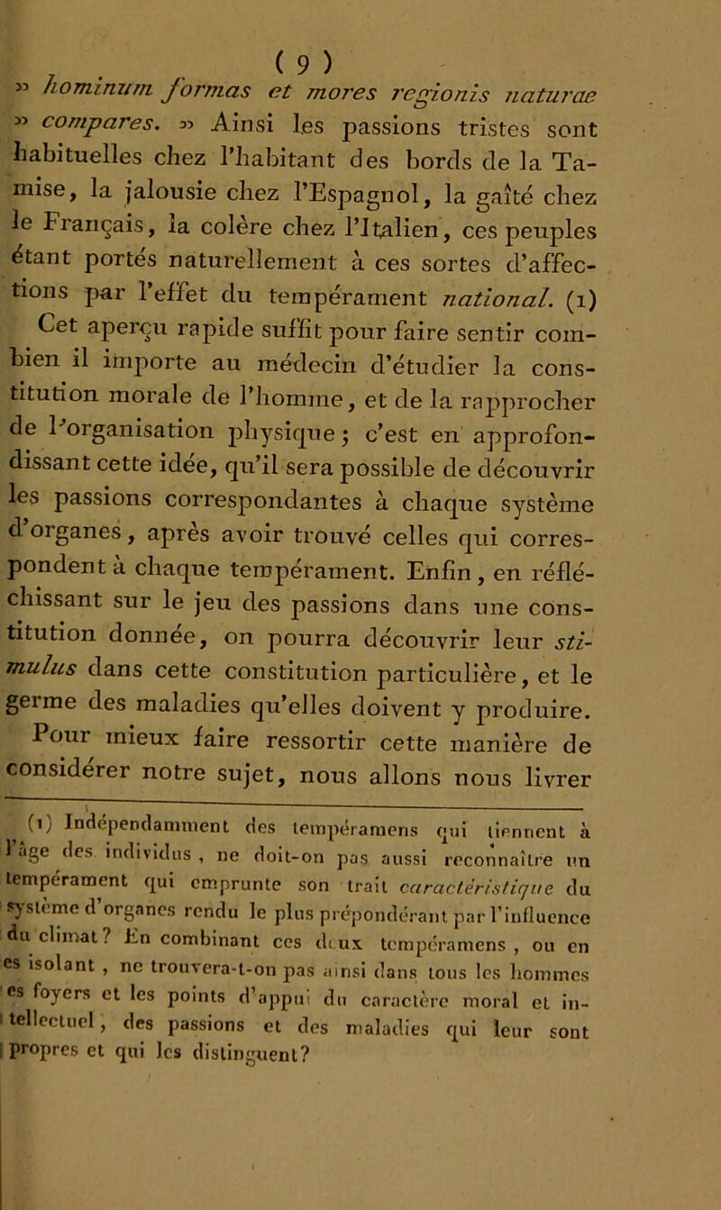 « homimtm formas et mores 7'egionis naturae » compares. 35 Ainsi les passions tristes sont habituelles chez l’habitant des bords de la Ta- mise, la jalousie chez l’Espagnol, la gaîté chez le Français, la colère chez l’Italien, ces peuples étant portés naturellement à ces sortes d’affec- tions par l’effet du tempérament national. (1) Cet aperçu rapide suffit pour faire sentir com- bien il importe au médecin d’étudier la cons- titution morale de l’homme, et de la raj^procher de Porganisation physique j c’est en approfon- dissant cette idee, qu’il sera possible de découvrir les passions correspondantes à chaque système d organes, apres avoir trouvé celles qui corres- pondent à chaque tempérament. Enfin, en réflé- chissant sur le Jeu des passions dans une cons- titution donnée, on pourra découvrir leur sti- mulus dans cette constitution particulière, et le germe des maladies qu’elles doivent y produire. Pour mieux faire ressortir cette manière de considérer notre sujet, nous allons nous livrer T — (i; Indépendamment des lempéramens qui tiennent à 1 âge des individus , ne doit-on pas aussi reconnaître im tempérament qui emprunte son trait caractéristique du ») slemed organes rendu le plus prépondérant par l’influence du climat? hn combinant ces deux tempéramens , ou en CS isolant , ne trouvera-t-on pas ainsi dans tous les hommes es foyers et les points d’appui du caractère moral et in- itcllectuel, des passions et des maladies qui leur sont [propres et qui les distinguent?