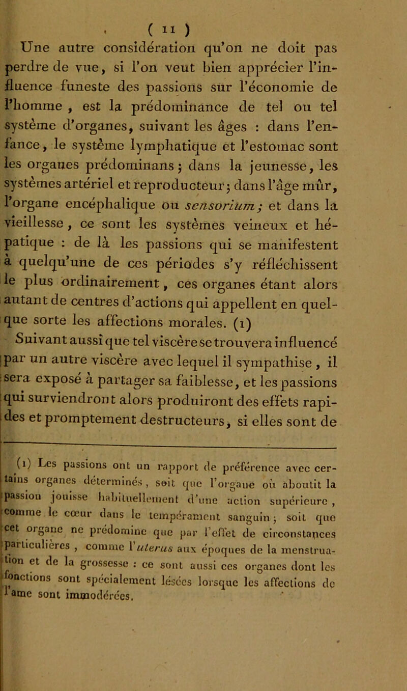 Une autre considération qu’on ne doit pas perdre de vue, si l’on veut bien apprécier l’in- fluence funeste des passions sur l’économie de l’homme , est la prédominance de tel ou tel système d’organes, suivant les âges : dans l’en- fance , le système lymphatique et l’estomac sont les organes prédominans j dans la jeunesse, les systèmes artériel et reproducteur j dans l’âge mûr, l’organe encéphalique ou sensorium; et dans la vieillesse, ce sont les systèmes veineux et hé- patique ; de là les passions qui se manifestent à quelqu’une de ces périodes s’y réfléchissent le plus ordinairement, ces organes étant alors autant de centres d’actions qui appellent en quel- que sorte les affections morales, (i) Suivant aussi que tel viscère se trouvera influencé ipar un autre viscère avec lequel il sympathise , il :sera exposé a partager sa faiblesse, et les passions [qui surviendront alors produiront des effets rapi- des et promptement destructeurs, si elles sont de (i) Les passions ont un rapport de préférence avec cer- tains organes détermines , soit que l’organe où aboutit la passion jouisse habiluelleinent dùine action supérieure , comme le cœur dans le tempérament sanguin -, soit que |Cet organe ne prédomine que par reffet de circonstances |parliculièrcs , comme 1 ultras aux époques de la menstrua- • lion et de la grossesse : ce sont aussi ces organes dont les ) onctions sont spécialement lésées lorsque les affections de i'd anae sont immodérées.