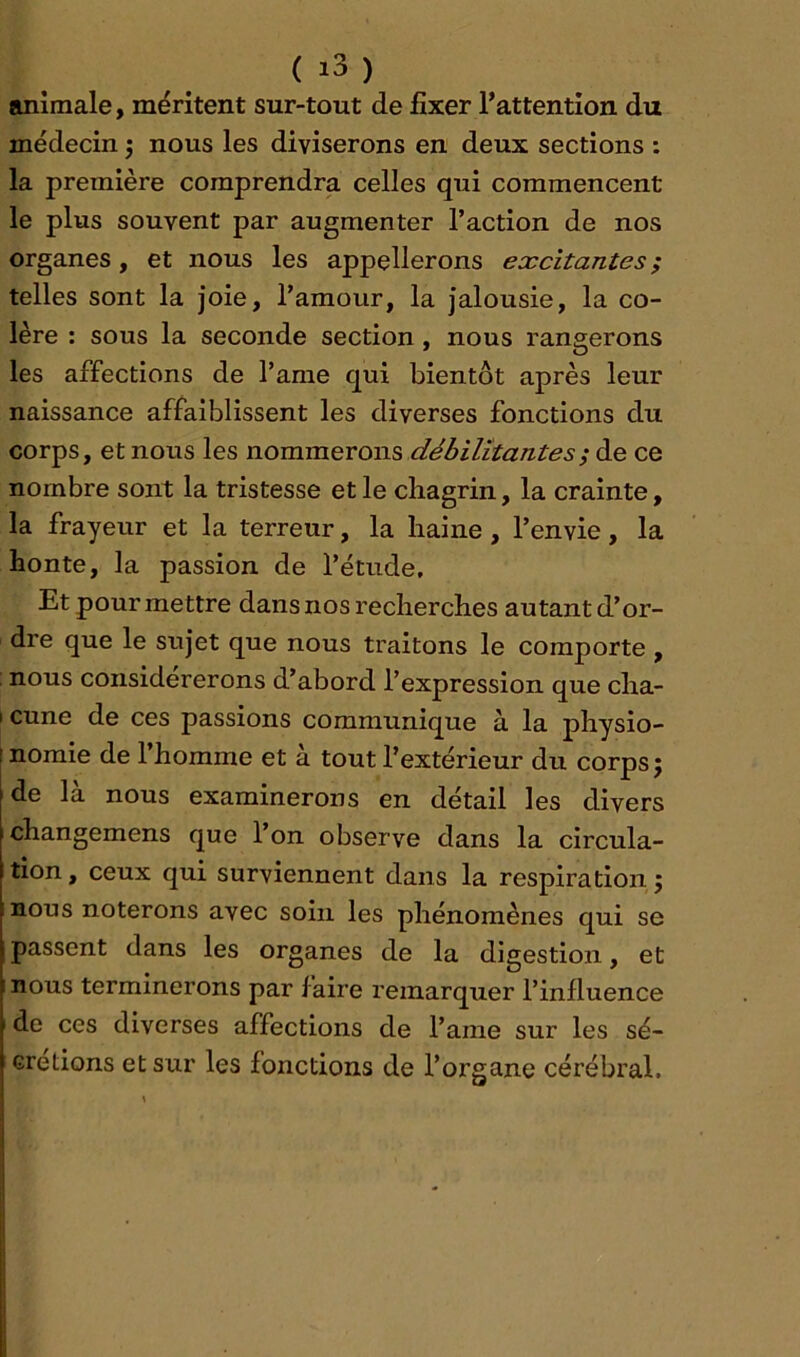 animale, méritent sur-tout de fixer l’attention du médecin j nous les diviserons en deux sections : la première comprendra celles qui commencent le plus souvent par augmenter l’action de nos organes, et nous les appellerons excitantes ; telles sont la joie, l’amour, la jalousie, la co- lère : sous la seconde section, nous rangerons les affections de l’ame qui bientôt après leur naissance affaiblissent les diverses fonctions du corps, et nous les nommerons débilitantes^ de ce nombre sont la tristesse et le chagrin, la crainte, la frayeur et la terreur, la haine, l’envie, la honte, la passion de l’étude. Et pour mettre dans nos recherches autant d’or- dre que le sujet que nous traitons le comporte , nous considérerons d’abord l’expression que cha- I cune de ces passions communique à la physio- ! nomie de l’homme et à tout l’extérieur du corps; de là nous examinerons en détail les divers changemens que l’on observe dans la circula- tion , ceux qui surviennent dans la respiration ; nous noterons avec soin les phénomènes qui se passent dans les organes de la digestion, et nous terminerons par faire remarquer l’influence de ces diverses affections de l’ame sur les sé- crétions et sur les fonctions de l’organe cérébral.