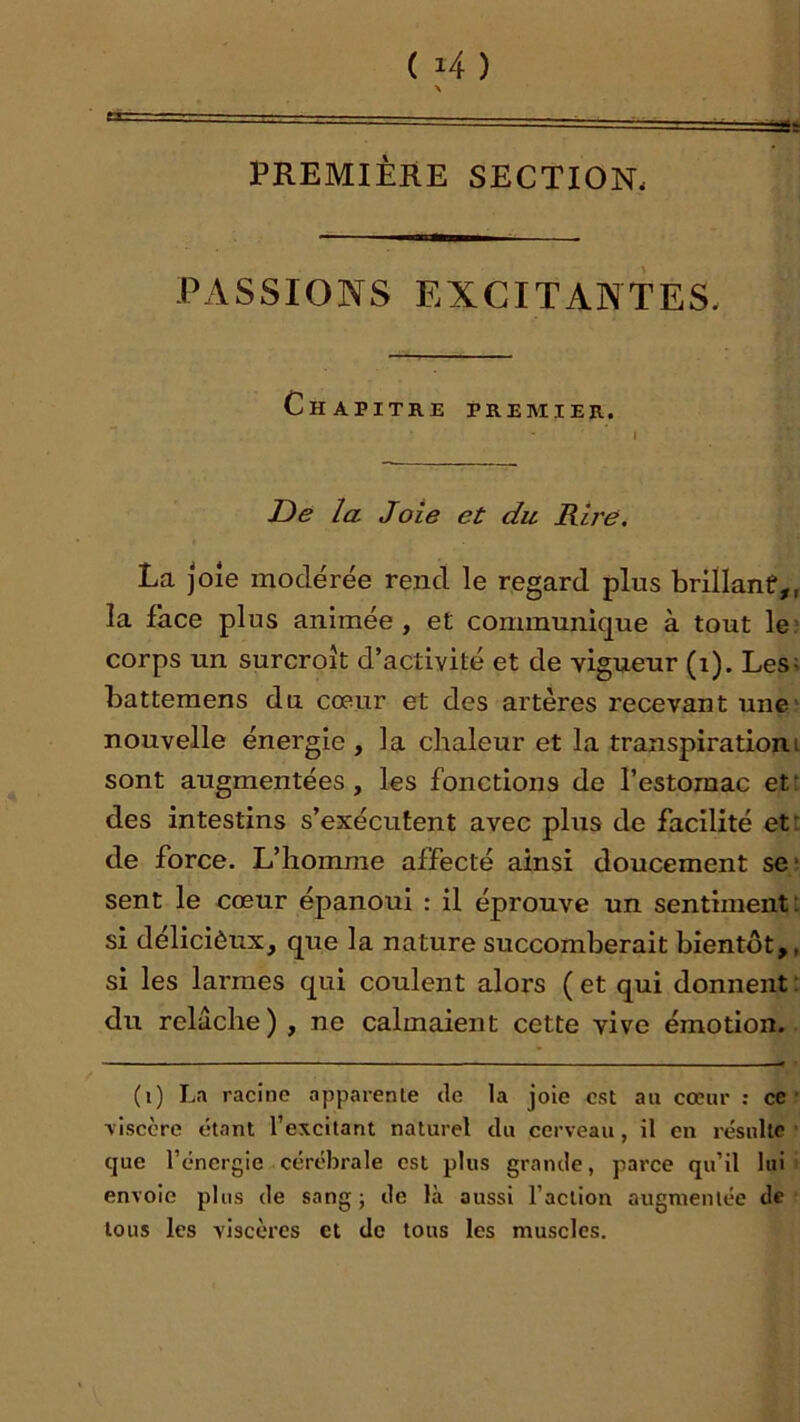 PREMIÈRE SECTION. PASSIONS EXCITANTES. Chapitre premier. De la Joie et du Rire. La joie modérée rend le regard plus brillanf,, la face plus animée, et communique à tout le» corps un surcroît d’activité et de vigueur (i). Les; battemens du cœur et des artères recevant une* nouvelle énergie , la chaleur et la transpiration.i sont augmentées, les fonctions de l’estomac etr des intestins s’exécutent avec plus de facilité ett de force. L’homme affecté ainsi doucement se; sent le cœur épanoui : il éprouve un sentiment; si déliciôux, que la nature succomberait bientôt,, si les larmes qui coulent alors ( et qui donnent ; du relâche) , ne calmaient cette vive émotion. (i) La racine apparente de la joie est au cœur : ce' ’visccre étant l’excitant naturel du cerveau, il en résulte que l’énergie cérélîrale est plus grande, parce qu’il lui' envoie plus de sang; de là aussi l’action augmentée de tous les viscères et de tous les muscles.
