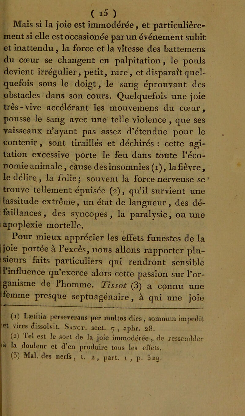 ( ) Mais si la joie est immodérée, et particulière- ment si elle est occasionée par un événement subit et inattendu, la force et la vitesse des battemens du cœur se changent en palpitation, le pouls devient irrégulier, petit, rare, et disparaît quel- quefois sous le doigt, le sang éprouvant des obstacles dans son cours. Quelquefois une joie très-vive accélérant les mouvemens du cœur, pousse le sang avec une telle violence , que ses vaisseaux n’ayant pas assez d’étendue pour le contenir, sont tiraillés et déchirés : cette agi- tation excessive porte le feu dans toute l’éco- nomie animale , cause des insomnies (i), la fièvre, le déliré , la folie j souvent la force nerveuse se ’ trouve tellement épuisée (2), qu’il survient une lassitude extrême, un état de langueur, des dé- faillances , des syncopes , la paralysie, ou une 1 apoplexie mortelle. Pour mieux apprécier les effets funestes de la joie portée à l’excès, nous allons rapporter plu- sieurs faits particuliers qui rendront sensible 1 influence qu exerce alors cette passion sur l’or- ganisme de l’homme. Tissot (3) a connu une femme presque septuagénaire, à qui une joie (1) I-æliiia perseverans per multos elles, somnum impedit Pt vires clissolvit. S\yçx. sect. 7 , aphr. 28. (2) lel est le sort de la joie Immodérée,, de ressembler là la douleur et d’en produire tous les effets.