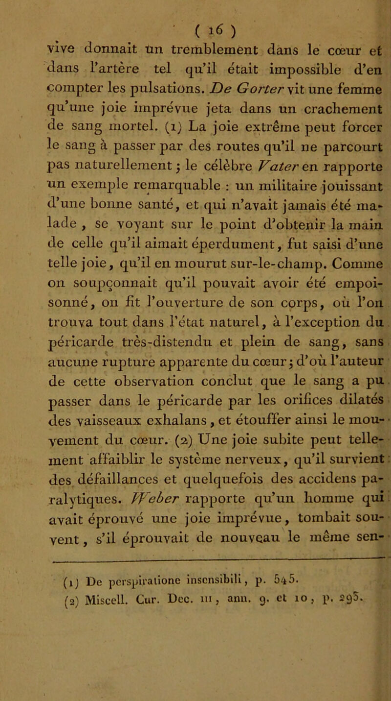 vive donnait tin tremblement dans le cœur et dans l’artère tel qu’il était impossible d’en compter les pulsations. De Gorter'sïl une femme qu’une joie imprévue jeta dans un crachement de sang mortel, (i) La joie extrême peut forcer le sang à passer par des routes qu’il ne parcourt pas naturellement j le célèbre Vater en rapporte un exemple remarquable : un militaire jouissant d’une bonne santé, et qui n’avait jamais été ma- lade , se voyant sur le point d’obtenir la main de celle qu’il aimait éperdument, fut saisi d’une telle joie, qu’il en mourut sur-le-champ. Comme on soupçonnait qu’il pouvait avoir été empoi- sonné, on fît l’ouverture de son corps, où l’on trouva tout dans l’état naturel, à l’exception du péricarde très-distendu et plein de sang, sans aucune rupture apparente du cœur j d’où l’auteur de cette observation conclut que le sang a pu passer dans le péricarde par les orifices dilatés des vaisseaux exhalans , et étouffer ainsi le mou- vement du cœur. (2) Une joie subite peut telle- ment affaiblir le système nerveux, qu’il survient des. défaillances et quelquefois des accidens pa- ralytiques. Weber rapporte qu’un homme qui avait éprouvé une joie imprévue, tombait sou- vent , s’il éprouvait de nouveau le même sen- (1; De pcrspii-alione inscnsiblli, p. 545. (2) Miscell. Cur. Dec. lu , ami. 9. et 10, p. sgS.