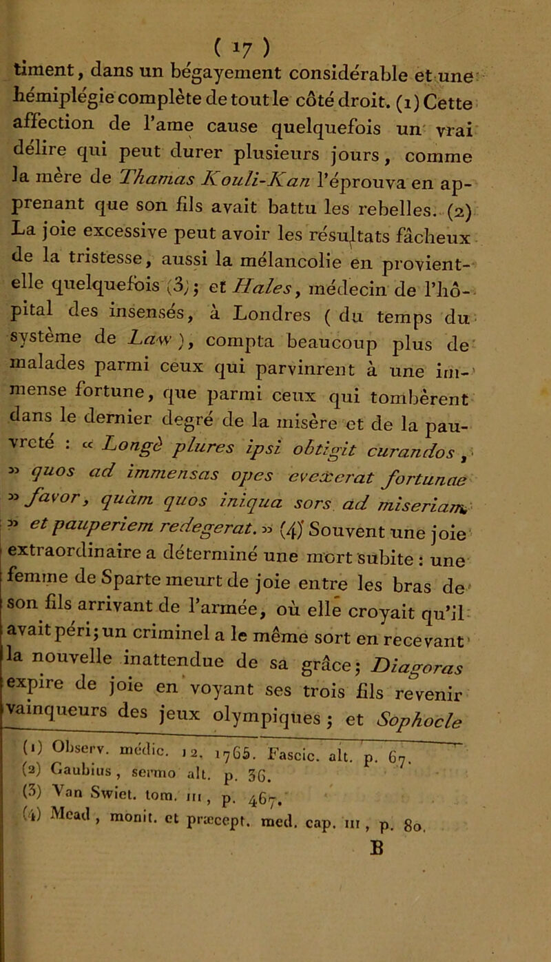 timent, dans un bégayement considérable et une; hémiplégie complète de toutie côté droit, (i) Cette affection de l’ame cause quelquefois un' vrai déliré qui peut durer plusieurs jours, comme la mere de Thamas I^ouli-Kan l’éprouva en ap- prenant que son fils avait battu les rebelles...(2) La joie excessive peut avoir les résujtats fâcheux de la tristesse, aussi la mélancolie en provient-' elle quelquefois (3;^ filiales, médecin de l’iiô- pital des insensés, à Londres ( du temps du. système de Law ) ^ compta beaucoup plus de' malades parmi ceux qui parvinrent à une irn-' mense fortune, que parmi ceux qui tombèrent dans le dernier degré de la misère et de la pau- vreté : cc Longé plures ipsi obtigit curandos ^ > quos ad immensas opes evexerat fortunae favor, quàm quos iniqua sors ad miseriaTra 3> et pauperiem redegerat. « (/J Souvent une joie extraordinaire a déterminé une mort subite ; une femme de Sparte meurt de joie entre les bras de' son fils arrivant de l’armée, où elle croyait qu’il avait péri; un criminel a le même sort en recevant’ la nouvelle inattendue de sa grâce; Diagoras expire de joie envoyant ses trois fils revenir vainqueurs des jeux olympiques ; et Sophocle (1) Ohserv. métlic. ,2. 1765. ~Fascic. ait. p. 67.  (2) Gaubius, semio ait. p. 3(5, (5) Van Swiel. lom. in , p. Gi) Mcail, monit. et præcept. med. cap. m , p. 80. B