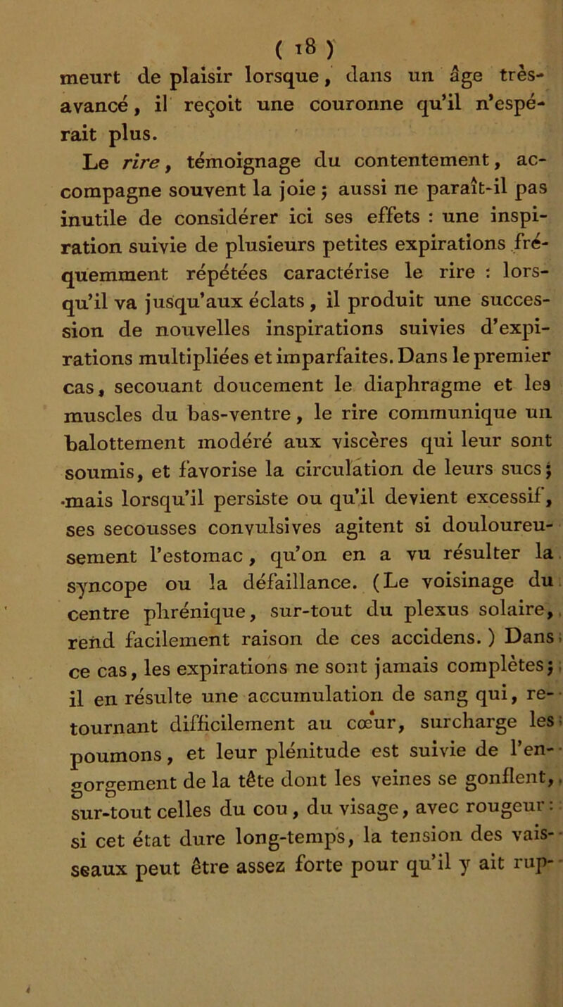 ( î8 ) meurt de plaisir lorsque, dans un âge très- avancé , il reçoit une couronne qu’il n’espé- rait plus. Le rire y témoignage du contentement, ac- compagne souvent la joie j aussi ne paraît-il pas inutile de considérer ici ses effets : une inspi- ration suivie de plusieurs petites expirations fré- quemment répétées caractérise le rire ; lors- qu’il va jusqu’aux éclats , il produit une succes- sion de nouvelles inspirations suivies d’expi- rations multipliées et imparfaites. Dans le premier cas, secouant doucement le diaphragme et les muscles du bas-ventre, le rire communique un balottement modéré aux viscères qui leur sont soumis, et favorise la circulation de leurs sucs ; •mais lorsqu’il persiste ou qu’il devient excessif, ses secousses convulsives agitent si douloureu- sement l’estomac, qu’on en a vu résulter la syncope ou la défaillance. (Le voisinage du centre phrénique, sur-tout du plexus solaire, rend facilement raison de ces accidens. ) Dans; ce cas, les expirations ne sont jamais complètes}, il en résulte une accumulation de sang qui, re- tournant difficilement au coeur, surcharge les; poumons, et leur plénitude est suivie de l’en- • gorgement de la tête dont les veines se gonflent,, sur-tout celles du cou, du visage, avec rougeur: si cet état dure long-temps, la tension des vais-- seaux peut être assez forte pour qu’il y ait rup-