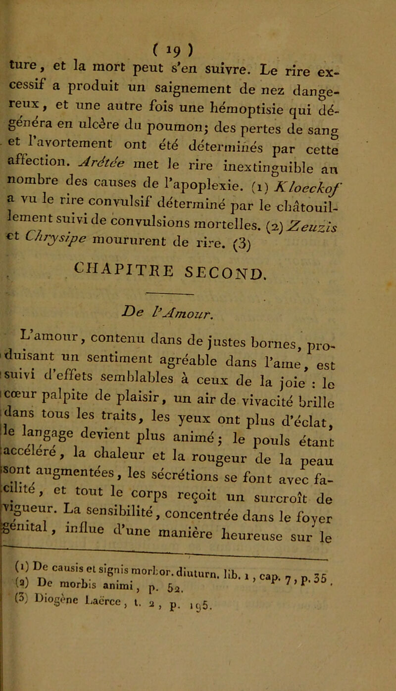 ture, et la mort peut s’en suivre. Le rire ex- cessif a produit un saignement de nez dange- reux, et line autre fois une héraoptisie qui dé- ge'uéra en ulcère du poumonj des pertes de sang et l’avortement ont été déterminés par cette affection. Arétée met le rire inextinguible au nombre des causes de l’apoplexie, (i) Kloeckof a vu le rire convulsif déterminé par le cbâtouil- lement suivi de convulsions mortelles. (2) Zeuzis €t Uirysipe moururent de rire. (3) CHAPITRE SECOND. De l’Amouï'. Uamonr, contenu clans de justes bornes, pro- 'dmsant un sentiment agréable dans l’ame, est ! suivi d’effets semblables à ceux de la joie : le icœur palpite de plaisir, un air de vivacité brille idans tous les traits, les yeux ont plus d’éclat, Ile langage devient plus animé; le pouls étant (accéléré, la chaleur et la rougeur de la peau [sont augmentées, les sécrétions se font avec fa- cilité , et tout le corps reçoit un surcroît de •vigueur. La sensibilité, concentrée dans le foyer génital, influe d’une manière heureuse sur le (0 De cimsis els]6„ismorl;or.<lmi„„. ph, , , . (3) De raorbis animi, p. Sa. ^ 7 > P (3) Diogène LaéVce, l. <1 , p. ,tj5.