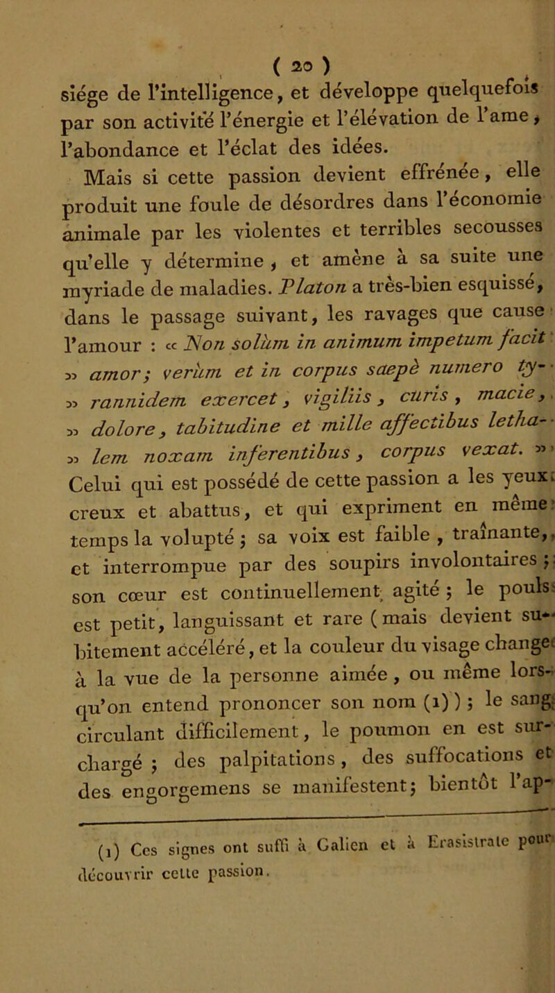 siège de l’intelligence, et développe quelquefois par son activité l’énergie et l’élévation de 1 ame ^ l’abondance et l’éclat des idees. Mais si cette passion devient effrenee, elle produit une foule de désordres dans 1 économie animale par les violentes et terribles secousses qu’elle y détermine , et amène à sa suite une myriade de maladies. Platon a très-bien esquisse, dans le passage suivant, les ravages que cause' l’amour : « Non solhm in animum impetum facit ‘ 35 amor; verhm et in corpus saepè numéro ty- ■ 35 rannidem exercet ^ vigilïis ^ ciirts y macie, . 35 dolore, tahitudine et mille affectibus letha-- 35 lem noxam inferentihus, corpus vexât. »> Celui qui est possédé de cette passion a les yeux; creux et abattus, et qui expriment en même* temps la volupté j sa voix est faible , traînante,, et interrompue par des soupirs involontaires j. son cœur est continuellement agité ; le pouls' est petit, languissant et rare (mais devient su*- bitement accéléré, et la couleur du visage changée à la vue de la personne aimée, ou même lors- qu’on entend prononcer son nom (i) ) ; le sangi circulant difficilement, le poumon en est sur- chargé J des palpitations, des suffocations et des engorgemens se manifestentj bientôt l’ap- (i) Ces signes ont suffi à Galien et à Eraslslrale pour clécou'STir celle passion.