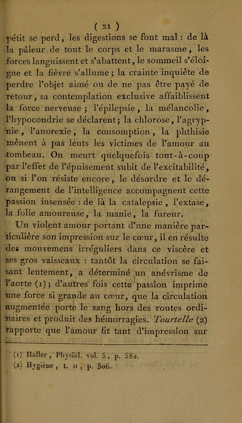petit se perd, les digestions se font mal : de là la pâleur de tout le corps et le marasme, les forces languissent et s’abattent, le sommeil s’éloi- gne et la lièvre s’allume ; la crainte inquiète de perdre l’objet aimé ou de ne pas être payé de retour, sa contemplation exclusive affaiblissent la force nerveuse ; l’épilepsie, la mélancolie, l’hypocondrie se déclarent^ la chlorose, l’agryp- nie , l’anorexie, la consomption, la phthisie mènent à pas lents les victimes de l’amour au tombeau. On meurt quelquefois tout-à-coup par l’effet de l’épuisement subit de l’excitabilité, ou si l’on résiste encore, le désordre et le dé- rangement de l’intelligence accompagnent cette passion insensée : de là la catalepsie, l’extase, la folie amoureuse, la manie, la fureur. Un violent amour portant d’nne manière par- ticulière son impression sur le cœur, il en résulte des mouvemens irréguliers dans ce viscère et ses gros vaisseaux : tantôt la circulation se fai- sant lentement, a déterminé un anévrisme de l’aorte (i) j d’autres' fois cette ^passion imprime une force si grande au cœur, que la circulation augmentée porte le sang hors des routes ordi- naires et produit des hémorragies. Tourtelle (2) rapporte que l’amour fit tant d’impression sur (1) Haller, Physiol. vol. 5, p. 582, (2) Hygiène , i. 11 , p. 3o6.