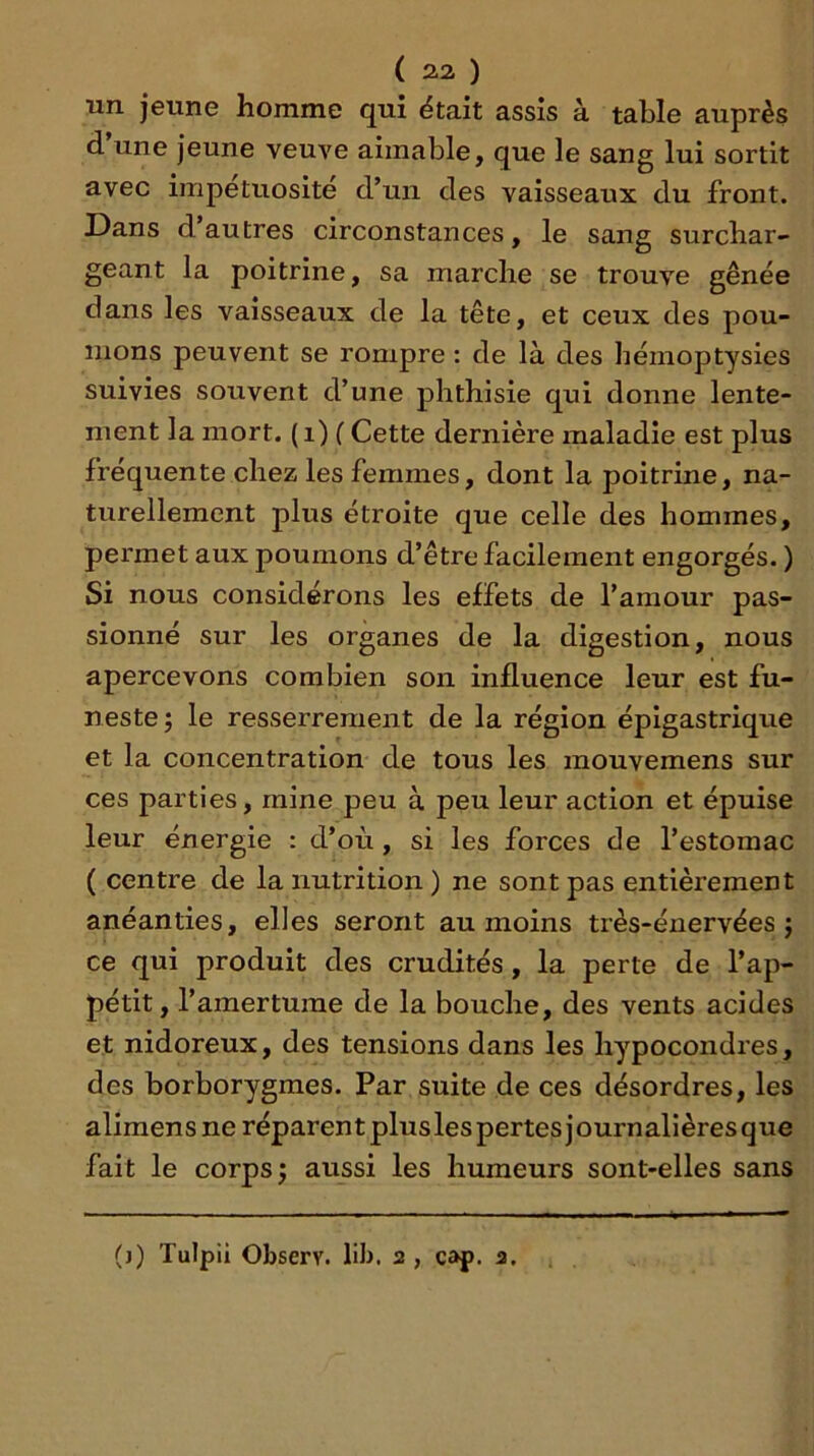 un jeune homme qui était assis à table auprès d’une jeune veuve aimable, que le sang lui sortit avec impétuosité d’un des vaisseaux du front. Dans d’autres circonstances, le sang surchar- geant la poitrine, sa marche se trouve gênée dans les vaisseaux de la tête, et ceux des pou- mons peuvent se rompre : de là des hémoptysies suivies souvent d’une phthisie qui donne lente- ment la mort, (i) ( Cette dernière maladie est plus fréquente chez les femmes, dont la poitrine, na- turellement plus étroite que celle des hommes, permet aux poumons d’être facilement engorgés. ) Si nous considérons les effets de l’amour pas- sionné sur les organes de la digestion, nous apercevons combien son influence leur est fu- neste; le resserrement de la région épigastrique et la concentration de tous les raouvemens sur ces parties, mine peu à peu leur action et épuise leur énergie : d’où , si les forces de l’estomac ( centre de la nutrition) ne sont pas entièrement anéanties, elles seront au moins très-énervées ; ce qui produit des crudités, la perte de l’ap- pétit, l’amertume de la bouche, des vents acides et nidoreux, des tensions dans les hypocondres, des borborygmes. Par suite de ces désordres, les alimens ne réparent plusles pertes journalières que fait le corps; aussi les humeurs sont-elles sans (j) Tulpii Observ. lib. 2 , cap. 2.