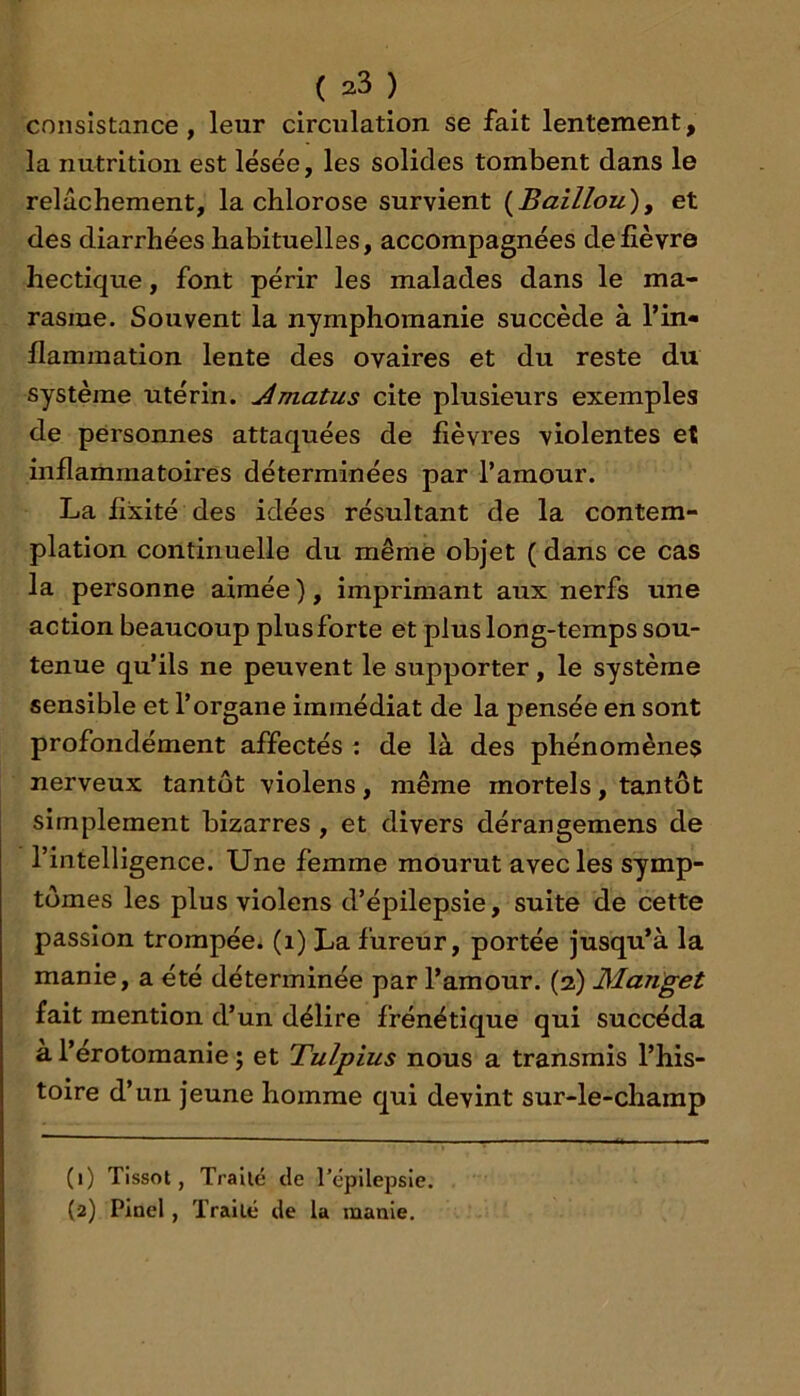 consistance, leur circulation se fait lentement, la nutrition est lésée, les solides tombent dans le relâchement, la chlorose survient {Baillou)y et des diarrhées habituelles, accompagnées de fièvre hectique, font périr les malades dans le ma- rasme. Souvent la nymphomanie succède à l’in- flammation lente des ovaires et du reste du système utérin, ^matus cite plusieurs exemples de personnes attaquées de fièvres violentes et inflammatoires déterminées par l’amour. La fixité des idées résultant de la contem- plation continuelle du même objet ( dans ce cas la personne aimée ), imprimant aux nerfs une action beaucoup plus forte et plus long-temps sou- tenue qu’ils ne peuvent le supporter, le système sensible et l’organe immédiat de la pensée en sont profondément affectés ; de là des phénomènes nerveux tantôt violens, même mortels, tantôt simplement bizarres , et divers dérangemens de l’intelligence. Une femme mourut avec les symp- tômes les plus violens d’épilepsie, suite de cette passion trompée, (i) La fureur, portée jusqu’à la manie, a été déterminée par l’amour. (3) Manget fait mention d’un délire frénétique qui succéda a l’érotomanie ; et Tulpius nous a transmis l’his- toire d’un jeune homme qui devint sur-le-champ (1) Tissot, Traité de l’épilepsie. (2) Pinel, Traité de la manie.