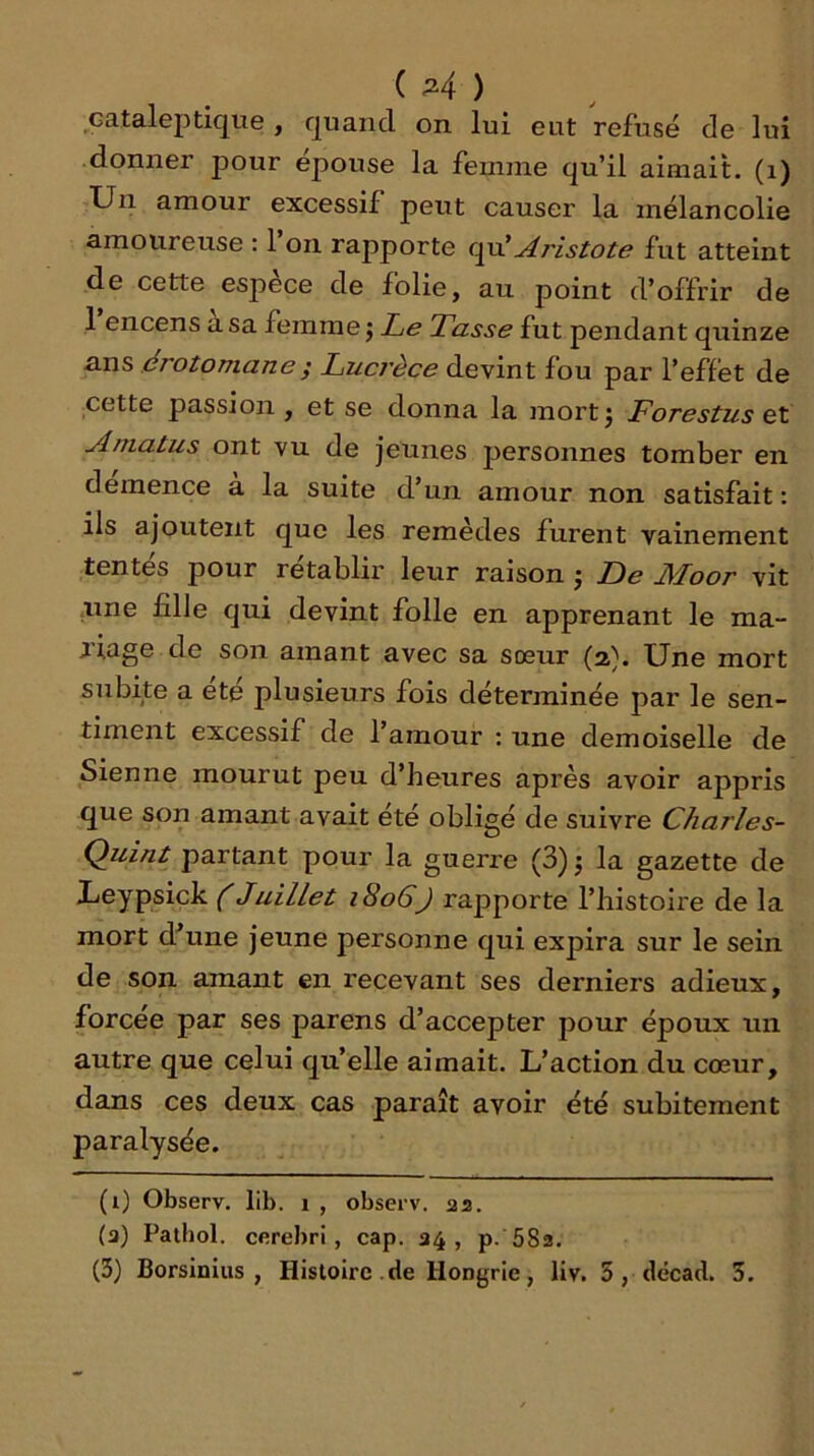 cataleptique , quand on lui eut refusé de lui donner pour épouse la femme qu’il aimait, (i) Un amour excessif peut causer la mélancolie amoureuse : 1 on rapporte Aristote fut atteint de cette esjoèce de folie, au point d’offrir de 1 encens a sa femme j Le Tasse fut pendant quinze ans érotomane; Luci'èce devint fou par l’effet de cette passion, et se donna la mortj Forestus et Amatus ont vu de jeunes personnes tomber en demence a la suite d’un amour non satisfait : ils ajoutent que les remèdes furent vainement tentés pour rétablir leur raison j De Moor vit une fille qui devint folle en apprenant le ma- liage de son amant avec sa sœur (2^. Une mort subite a ete plusieurs fois déterminée par le sen- timent excessif de l’amour : une demoiselle de Sienne mourut peu d’heures après avoir appris que son amant avait été obligé de suivre Charles- Ç)uint partant pour la guerre (3) j la gazette de Leypsick ( Juillet 1806) rapporte l’histoire de la mort d’une jeune personne qui expira sur le sein de son amant en recevant ses derniers adieux, forcée par ses parens d’accepter pour époux un autre que celui qu’elle aimait. L’action du cœur, dans ces deux cas paraît avoir été subitement paralysée. (i) Observ. lib. 1 , observ. aa, (a) Pathol, cfirebri , cap. 34, p. 582.