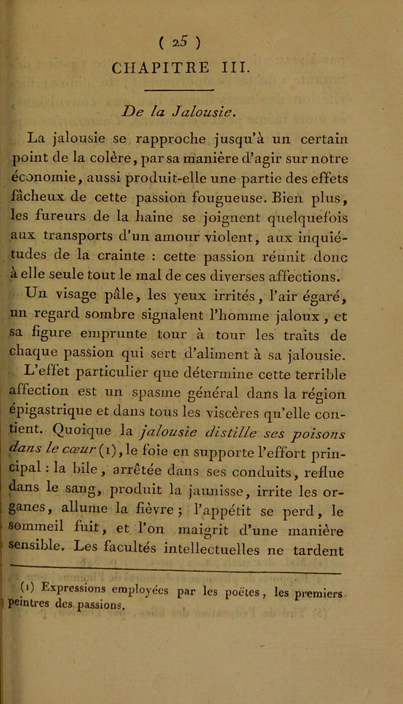 ( 2^ ) CPIAPITRE III. De la Jalousie. La jalousie se rapproche jusqu’à un certain point de la colère, par sa manière d’agir sur notre économie, aussi produit-elle une partie des effets fâcheux de cette passion fougueuse. Bien plus, les fureurs de la haine se joignent quelquefois aux transports d’un amour violent, aux inquié- tudes de la crainte : cette passion réunit donc a elle seule tout le mal de ces diverses affections. Un visage pâle, les yeux irrités, l’air égaré, un regard sombre signalent l’homme jaloux , et sa figure emprunte tour à tour les traits de chaque passion qui sert d’aliment à sa jalousie. L effet particulier que détermine cette terrible affection est un spasme général dans la région épigastrique et dans tous les viscères qu’elle con- tient. Quoique la jalousie distille ses poisons dans le cœur{\), le foie en supporte l’effort prin- cipal : la bile, arrêtée dans ses conduits, reflue dans le sang, produit la jaunisse, irrite les or- ganes, allume la fievre j l’appétit se perd, le sommeil fuit, et l’on maigrit d’une manière sensible. Les facultés intellectuelles ne tardent (i) Expressions employées par les poètes, les premiers- ^ peintres des passions.