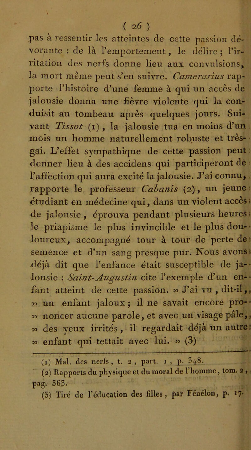 pas à ressentir les atteintes de cette passion dé- vorante : de là l’emportement, le délire; l’ir- ritation des nerfs donne lieu aux convulsions, la mort même peut s’en suivre. Camerarius rap- porte l’histoire d’une femme à qui un accès de jalousie donna une fièvre violente qui la con- duisit au tombeau après quelques jours. Sui- vant Tissot (i) , la jalousie tua en moins d’un mois un homme naturellement robuste et très- gai. L’effet sympathique de cette passion peut donner lieu à des accidens qui participeront de l’affection qui aura excité la jalousie. J’ai connu, rapporte le professeur Cabanis (2), un jeune étudiant en médecine qui, dans un violent accès de jalousie , éprouva pendant plusieurs heures le priapisme le plus invincible et le plus dou- loureux, accompagné tour à tour de perte de semence et d’un sang presque pur. Nous avons déjà dit que l’enfance était susceptible de ja- lousie : Saint-Augustin cite l’exemple d’un en- fant atteint de cette passion. » J’ai vu , dit-il, >3 un enfant jaloux ; il ne savait encore pro- M noncer aucune parole, et avec un visage pâle, » des yeux irrités, il regardait déjà un autre 33 enfant qui tettait avec lui. >3 (3) (1) Mal. des nerfs, t. 2, part. 1 , p. (2) Rapports du physique et du moral de l’homme, lora. 2 , pag. 563- (3) Tiré de l’éducalioà des filles, par Fcnélon, p. 17-