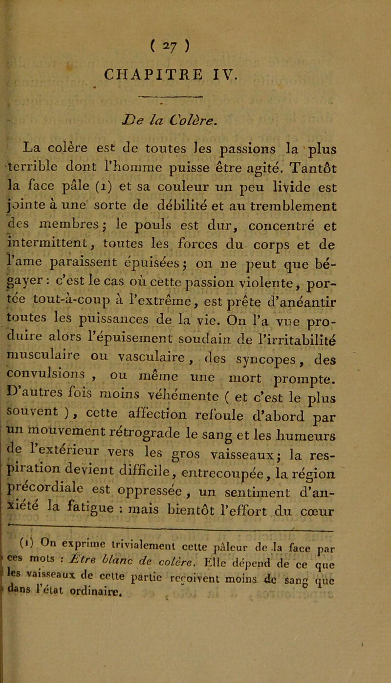 ( 2/ ) CHAPITRE IV. JDe la Colère. La colère est de toutes les passions la plus ■terrible dont l’iiorarae puisse être agité. Tantôt la face pâle (i) et sa couleur un peu livide est jointe à une' sorte de débilité et au tremblement des membres ; le pouls est dur, concentré et intermittent, toutes les forces du corps et de 1 ame paraissent épuisées j on ne peut que bé- gayer : c’est le cas où cette passion violente, por- tée tout-a-coup a l’extrême, est prête d’anéantir toutes les puissances de la vie. On l’a vue pro- duire alors l’épuisement soudain de l’irritabilité musculaire ou vasculaire, des syncopes, des convulsions , ou même une mort prompte. D’autres fois moins véhémente ( et c’est le plus souvent ), cette affection refoule d’abord par un mouvement rétrogradé le sang et les humeurs de 1 extérieur vers les gros vaisseaux j la res- piration devient difficile, entrecoupée, la région précordiale est oppressée , un sentiment d’an- xiété la fatigue : mais bientôt l’effort du cœur < (0 On exprime trivialement cette pAleur de -la face par f ces mois : Is:ere blanc de colère. Elle dépend de ce que (1 les vaisseaux de celte partie rcroivent moins, de sanc que dans l’état ordinaire.