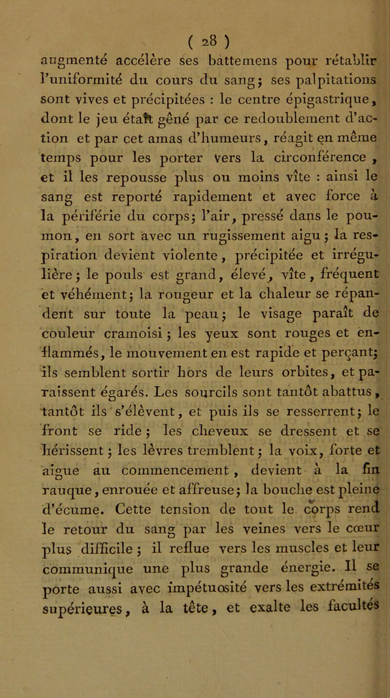 _ ( ) augmenté accélère ses batte mens pour rétablir Tuniformité du cours du sang; ses palpitations sont vives et précipitées : le centre épigastrique, dont le jeu étatt gêné par ce redoublement d’ac- tion et par cet amas d’humeurs, réagit en même temps pour les porter vers la circonférence , et il les repousse plus ou moins vite : ainsi le sang est reporté rapidement et avec force à la périférie du corps; l’air, pressé dans le pou- mon , en sort avec un rugissement aigu ; la res- piration devient violente, précipitée et irrégu- lière ; le pouls est grand, élevé, vite, fréquent et véhément; la rougeur et la chaleur se répan- dent sur toute la peau; le visage paraît de couleur cramoisi ; les yeux sont rouges et en- flammés, le mouvement en est rapide et perçant; ils semblent sortir hors de leurs orbites, et pa- raissent égarés. Les sourcils sont tantôt abattus , tantôt ils s’élèvent, et puis ils se resserrent; le front se ride ; les cheveux se dressent et se hérissent ; les lèvres tremblent; la voix, forte et aigue au commencement , devient à la fin rauque, enrouée et affreuse ; la bouche est pleine d’écume. Cette tension de tout le corps rend le retour du sang par les veines vers le cœur plus difficile ; il reflue vers les muscles et leur communique une plus grande énergie. Il se porte aussi avec impétuosité vers les extrémités supérieures, à la tête ^ et exalte les facultés